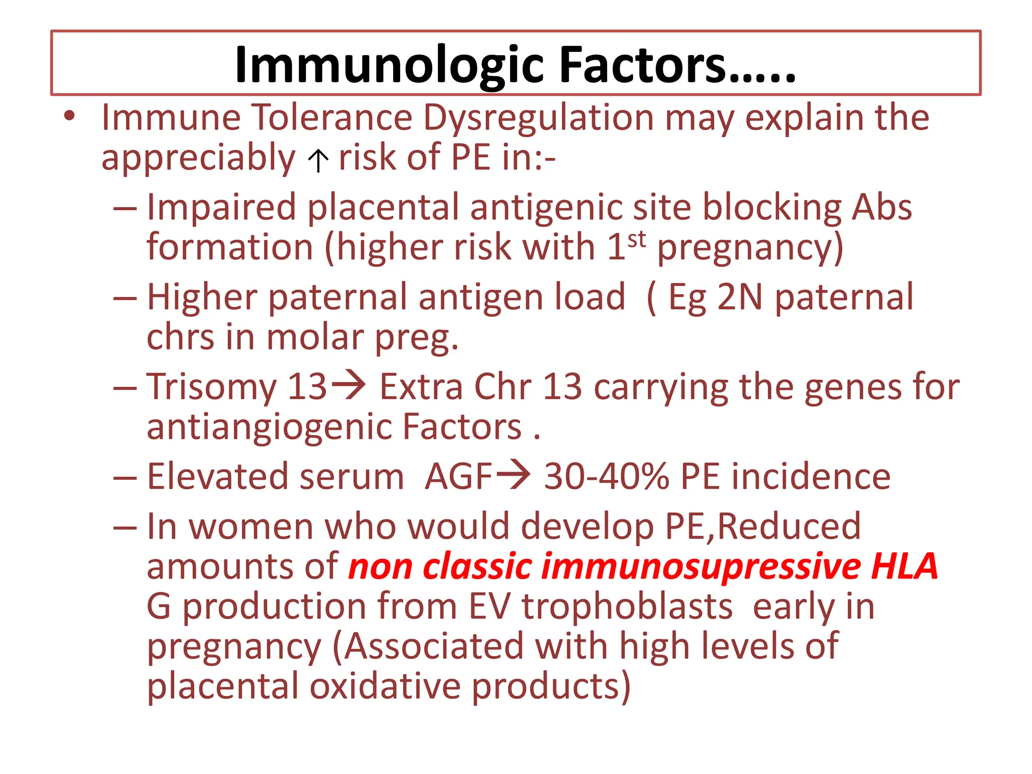 Immunologic Factors…..
• Immune Tolerance Dysregulation may explain the
appreciably ↑ risk of PE in:-
– Impaired placental antigenic site blocking Abs
formation (higher risk with 1st pregnancy)
– Higher paternal antigen load ( Eg 2N paternal
chrs in molar preg.
– Trisomy 13 Extra Chr 13 carrying the genes for
antiangiogenic Factors .
– Elevated serum AGF 30-40% PE incidence
– In women who would develop PE,Reduced
amounts of non classic immunosupressive HLA
G production from EV trophoblasts early in
pregnancy (Associated with high levels of
placental oxidative products)
 