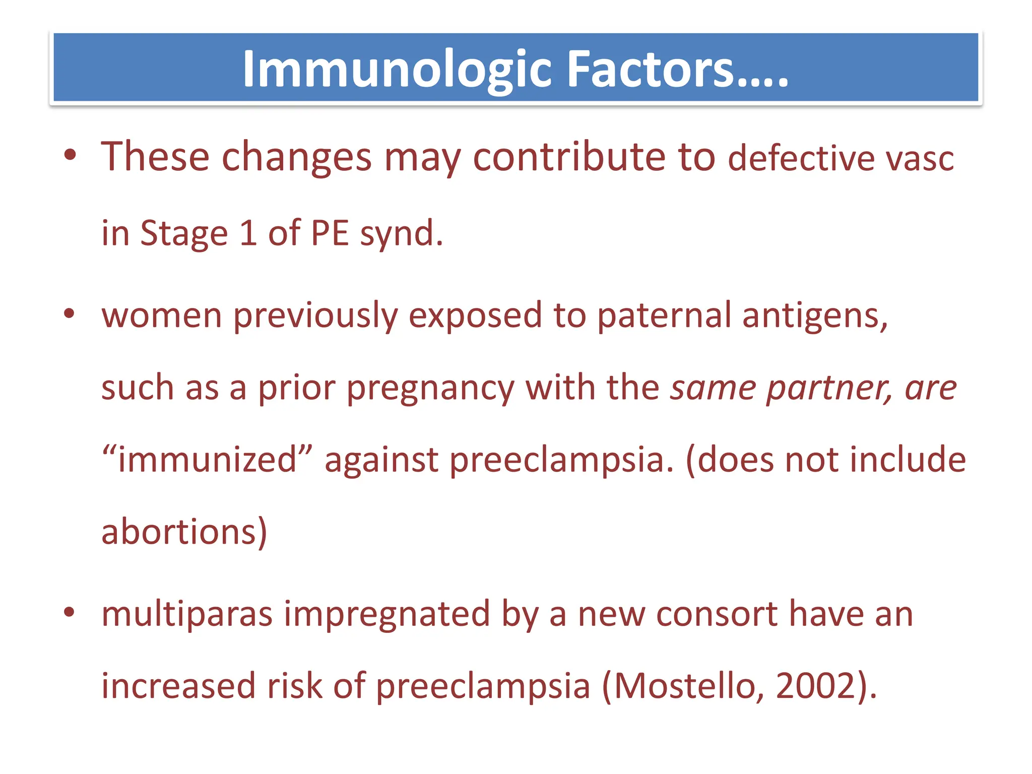 Immunologic Factors….
• These changes may contribute to defective vasc
in Stage 1 of PE synd.
• women previously exposed to paternal antigens,
such as a prior pregnancy with the same partner, are
“immunized” against preeclampsia. (does not include
abortions)
• multiparas impregnated by a new consort have an
increased risk of preeclampsia (Mostello, 2002).
 