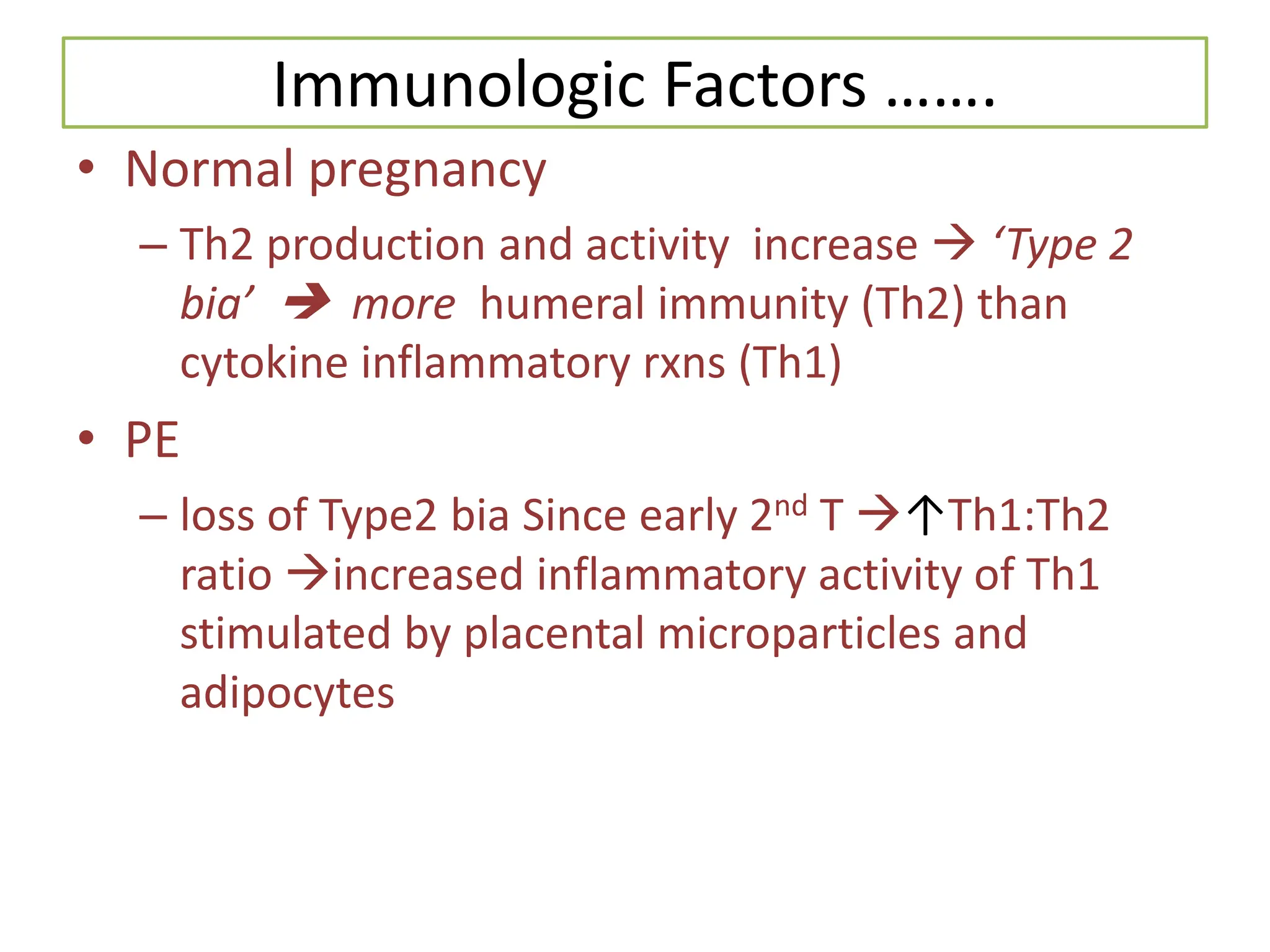 Immunologic Factors …….
• Normal pregnancy
– Th2 production and activity increase  ‘Type 2
bia’  more humeral immunity (Th2) than
cytokine inflammatory rxns (Th1)
• PE
– loss of Type2 bia Since early 2nd T ↑Th1:Th2
ratio increased inflammatory activity of Th1
stimulated by placental microparticles and
adipocytes
 