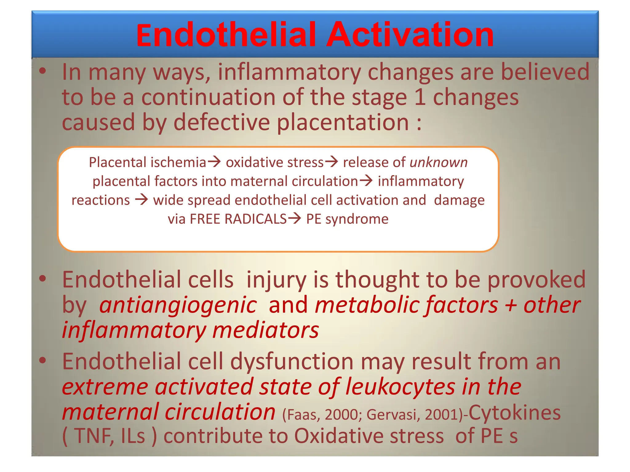 Endothelial Activation
• In many ways, inflammatory changes are believed
to be a continuation of the stage 1 changes
caused by defective placentation :
• Endothelial cells injury is thought to be provoked
by antiangiogenic and metabolic factors + other
inflammatory mediators
• Endothelial cell dysfunction may result from an
extreme activated state of leukocytes in the
maternal circulation (Faas, 2000; Gervasi, 2001)-Cytokines
( TNF, ILs ) contribute to Oxidative stress of PE s
Placental ischemia oxidative stress release of unknown
placental factors into maternal circulation inflammatory
reactions  wide spread endothelial cell activation and damage
via FREE RADICALS PE syndrome
 