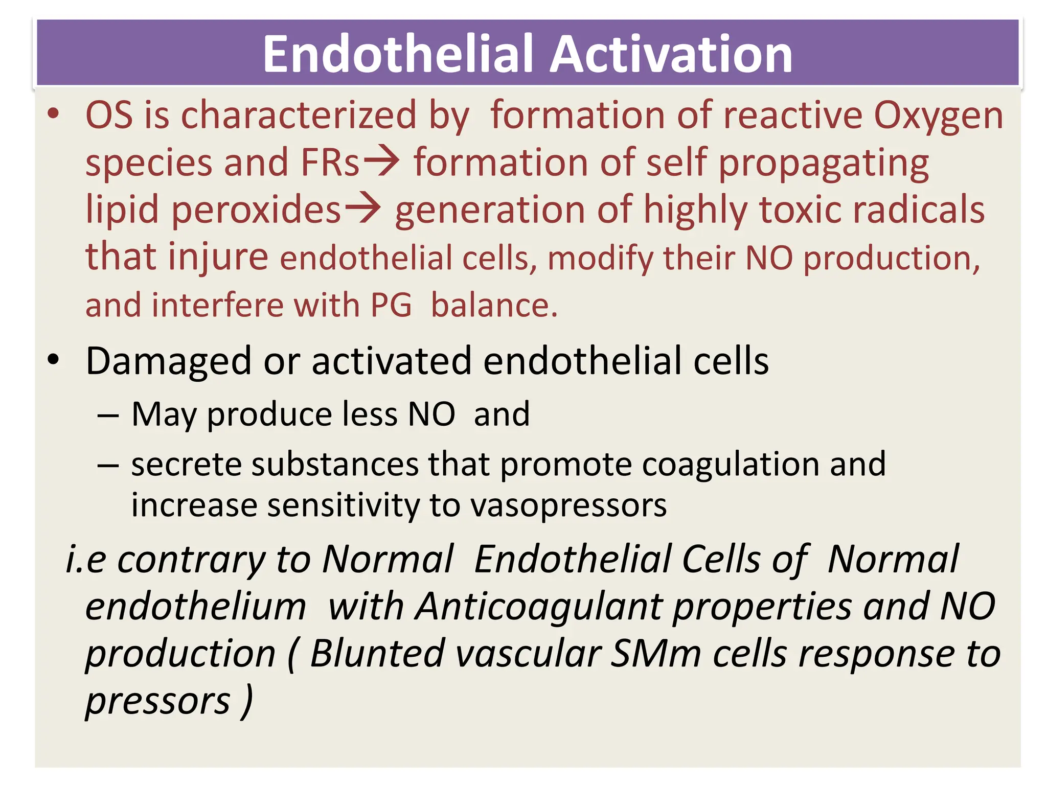 Endothelial Activation
• OS is characterized by formation of reactive Oxygen
species and FRs formation of self propagating
lipid peroxides generation of highly toxic radicals
that injure endothelial cells, modify their NO production,
and interfere with PG balance.
• Damaged or activated endothelial cells
– May produce less NO and
– secrete substances that promote coagulation and
increase sensitivity to vasopressors
i.e contrary to Normal Endothelial Cells of Normal
endothelium with Anticoagulant properties and NO
production ( Blunted vascular SMm cells response to
pressors )
 