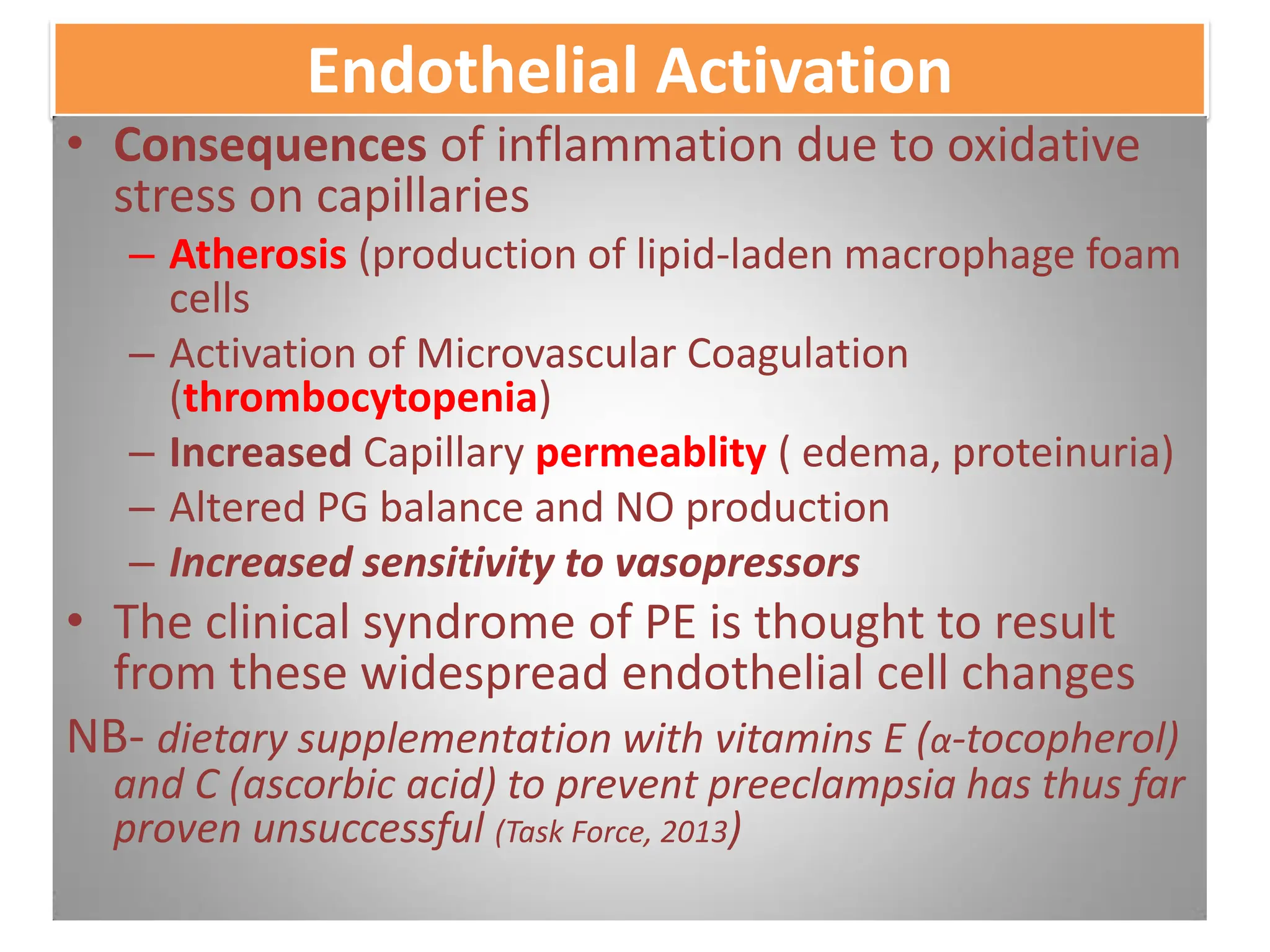 Endothelial Activation
• Consequences of inflammation due to oxidative
stress on capillaries
– Atherosis (production of lipid-laden macrophage foam
cells
– Activation of Microvascular Coagulation
(thrombocytopenia)
– Increased Capillary permeablity ( edema, proteinuria)
– Altered PG balance and NO production
– Increased sensitivity to vasopressors
• The clinical syndrome of PE is thought to result
from these widespread endothelial cell changes
NB- dietary supplementation with vitamins E (α-tocopherol)
and C (ascorbic acid) to prevent preeclampsia has thus far
proven unsuccessful (Task Force, 2013)
 