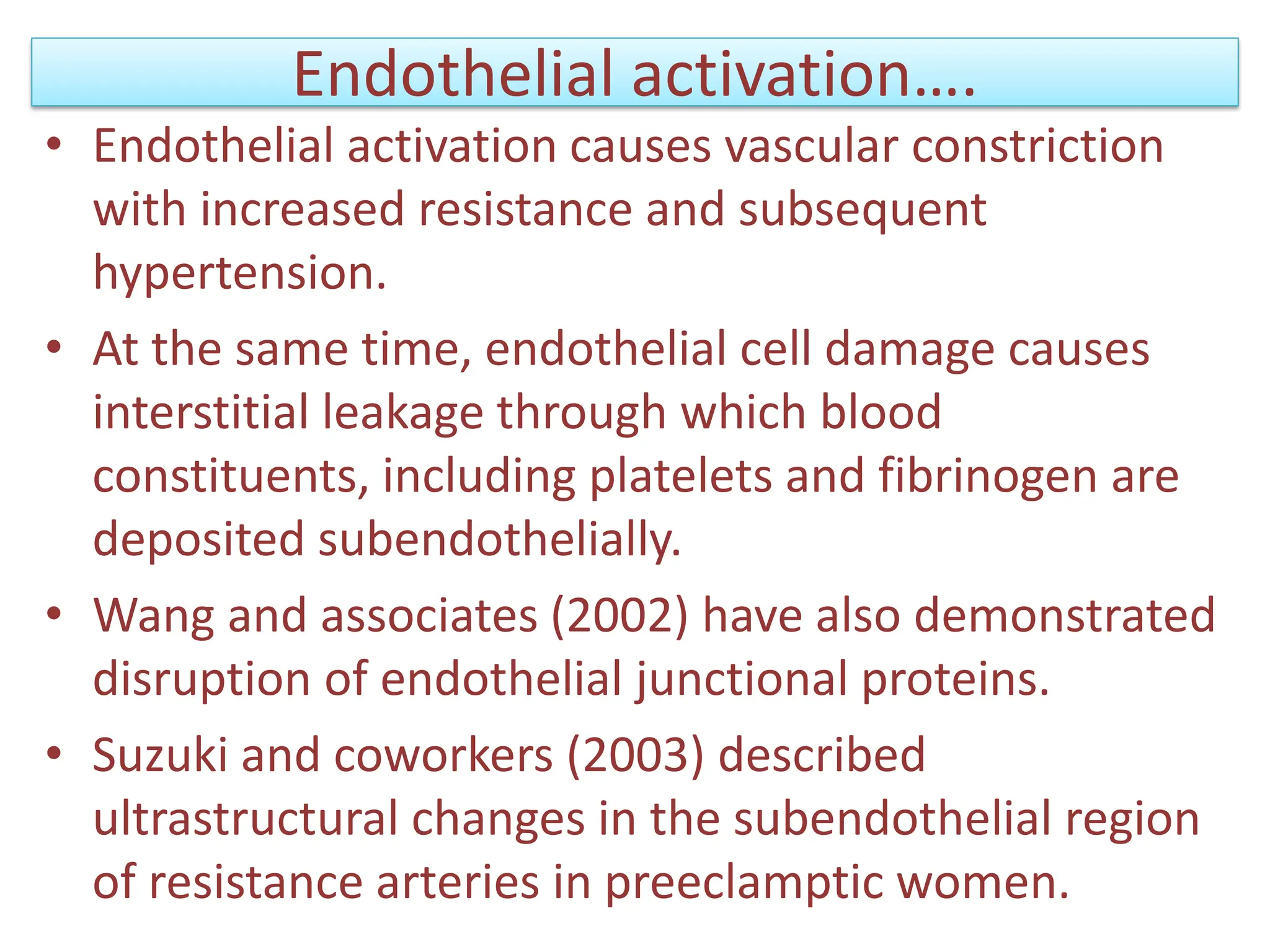 Endothelial activation….
• Endothelial activation causes vascular constriction
with increased resistance and subsequent
hypertension.
• At the same time, endothelial cell damage causes
interstitial leakage through which blood
constituents, including platelets and fibrinogen are
deposited subendothelially.
• Wang and associates (2002) have also demonstrated
disruption of endothelial junctional proteins.
• Suzuki and coworkers (2003) described
ultrastructural changes in the subendothelial region
of resistance arteries in preeclamptic women.
 