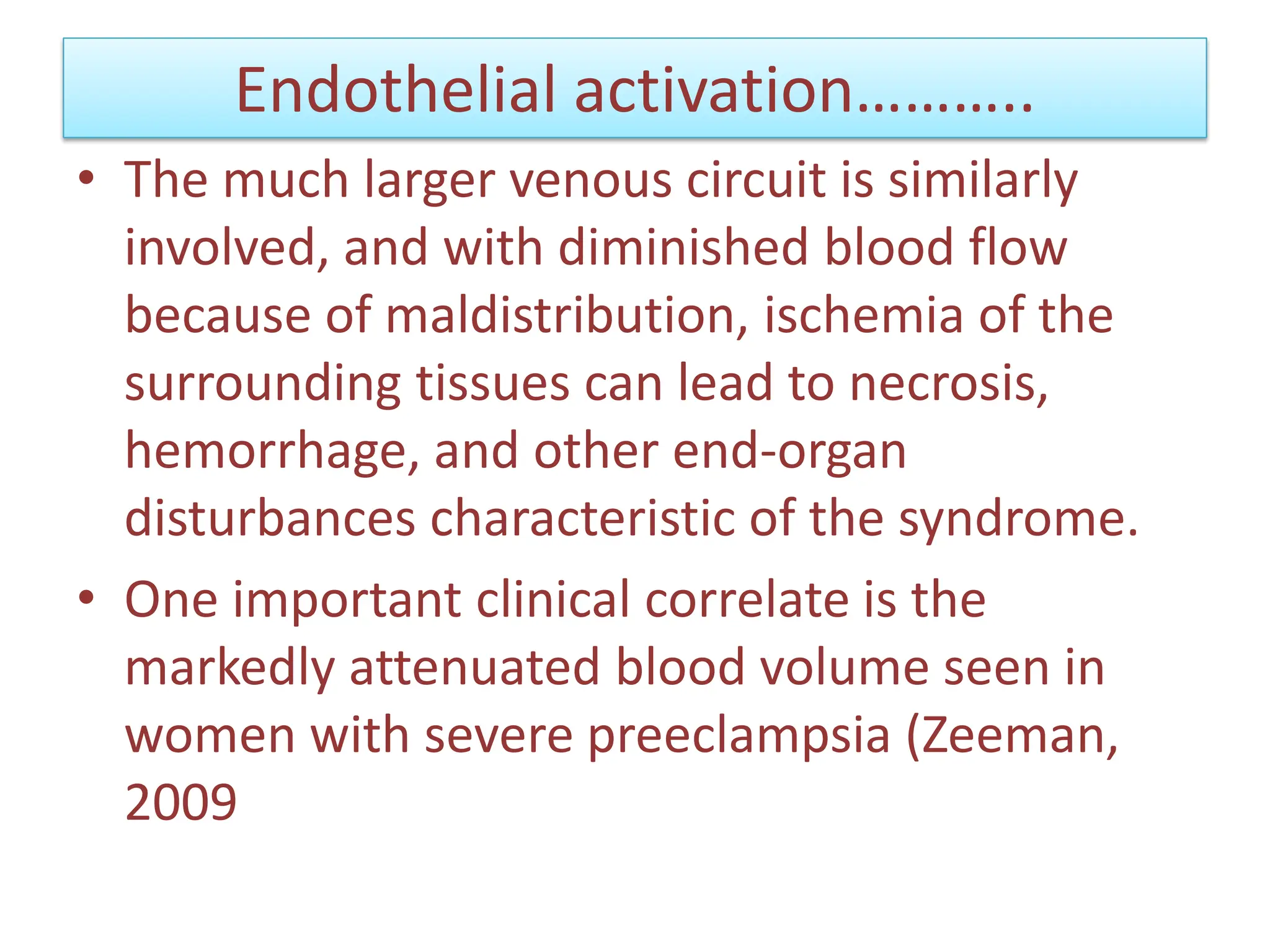 Endothelial activation………..
• The much larger venous circuit is similarly
involved, and with diminished blood flow
because of maldistribution, ischemia of the
surrounding tissues can lead to necrosis,
hemorrhage, and other end-organ
disturbances characteristic of the syndrome.
• One important clinical correlate is the
markedly attenuated blood volume seen in
women with severe preeclampsia (Zeeman,
2009
 