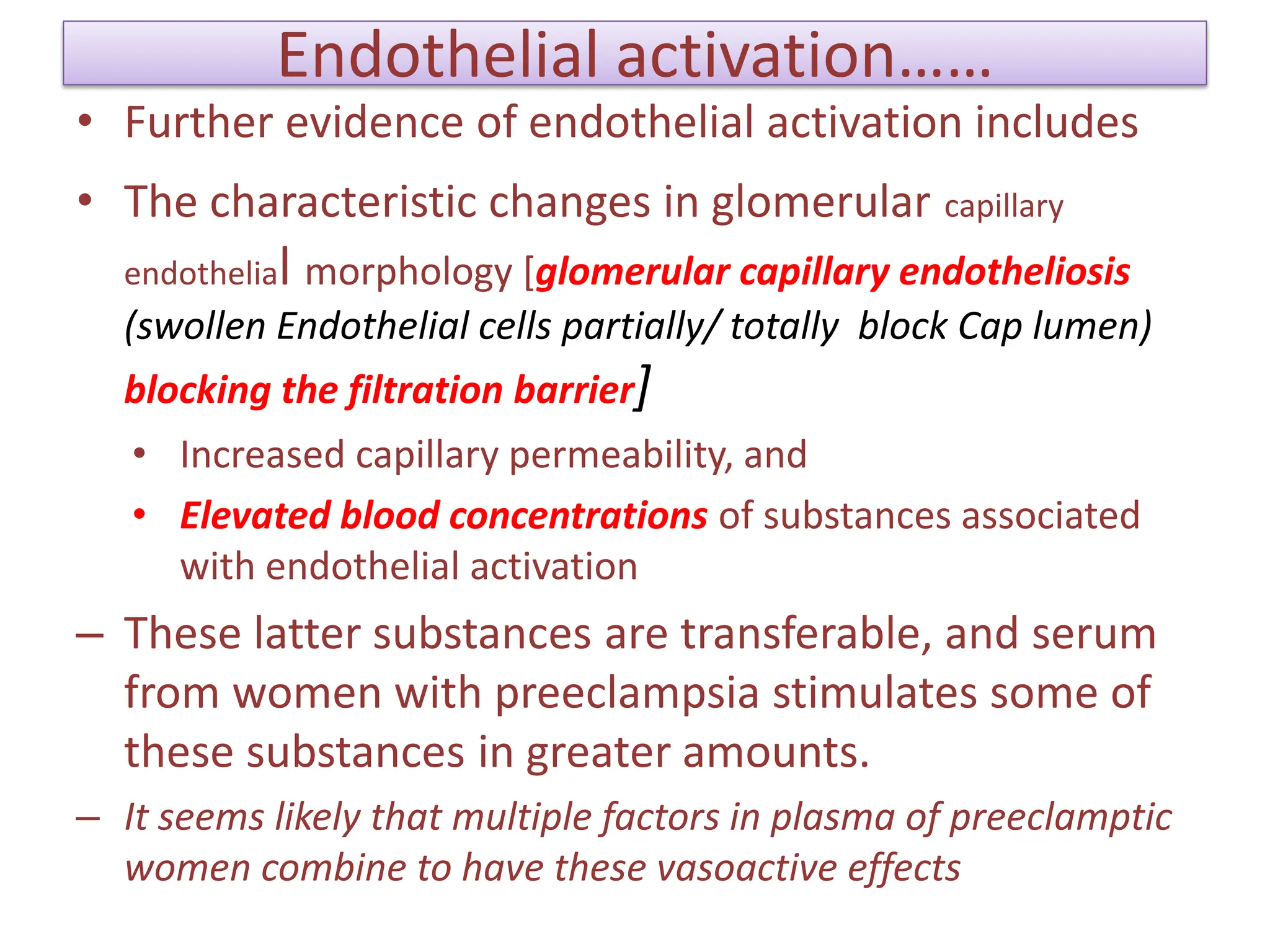 Endothelial activation……
• Further evidence of endothelial activation includes
• The characteristic changes in glomerular capillary
endothelial morphology [glomerular capillary endotheliosis
(swollen Endothelial cells partially/ totally block Cap lumen)
blocking the filtration barrier]
• Increased capillary permeability, and
• Elevated blood concentrations of substances associated
with endothelial activation
– These latter substances are transferable, and serum
from women with preeclampsia stimulates some of
these substances in greater amounts.
– It seems likely that multiple factors in plasma of preeclamptic
women combine to have these vasoactive effects
 