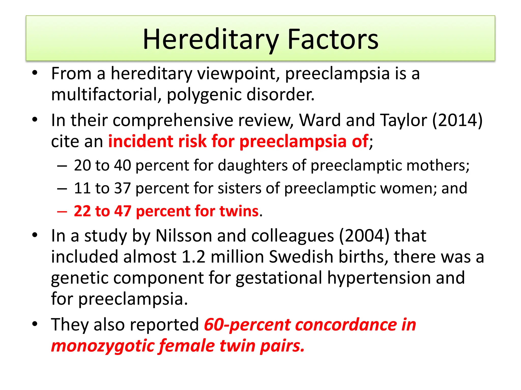 Hereditary Factors
• From a hereditary viewpoint, preeclampsia is a
multifactorial, polygenic disorder.
• In their comprehensive review, Ward and Taylor (2014)
cite an incident risk for preeclampsia of;
– 20 to 40 percent for daughters of preeclamptic mothers;
– 11 to 37 percent for sisters of preeclamptic women; and
– 22 to 47 percent for twins.
• In a study by Nilsson and colleagues (2004) that
included almost 1.2 million Swedish births, there was a
genetic component for gestational hypertension and
for preeclampsia.
• They also reported 60-percent concordance in
monozygotic female twin pairs.
 