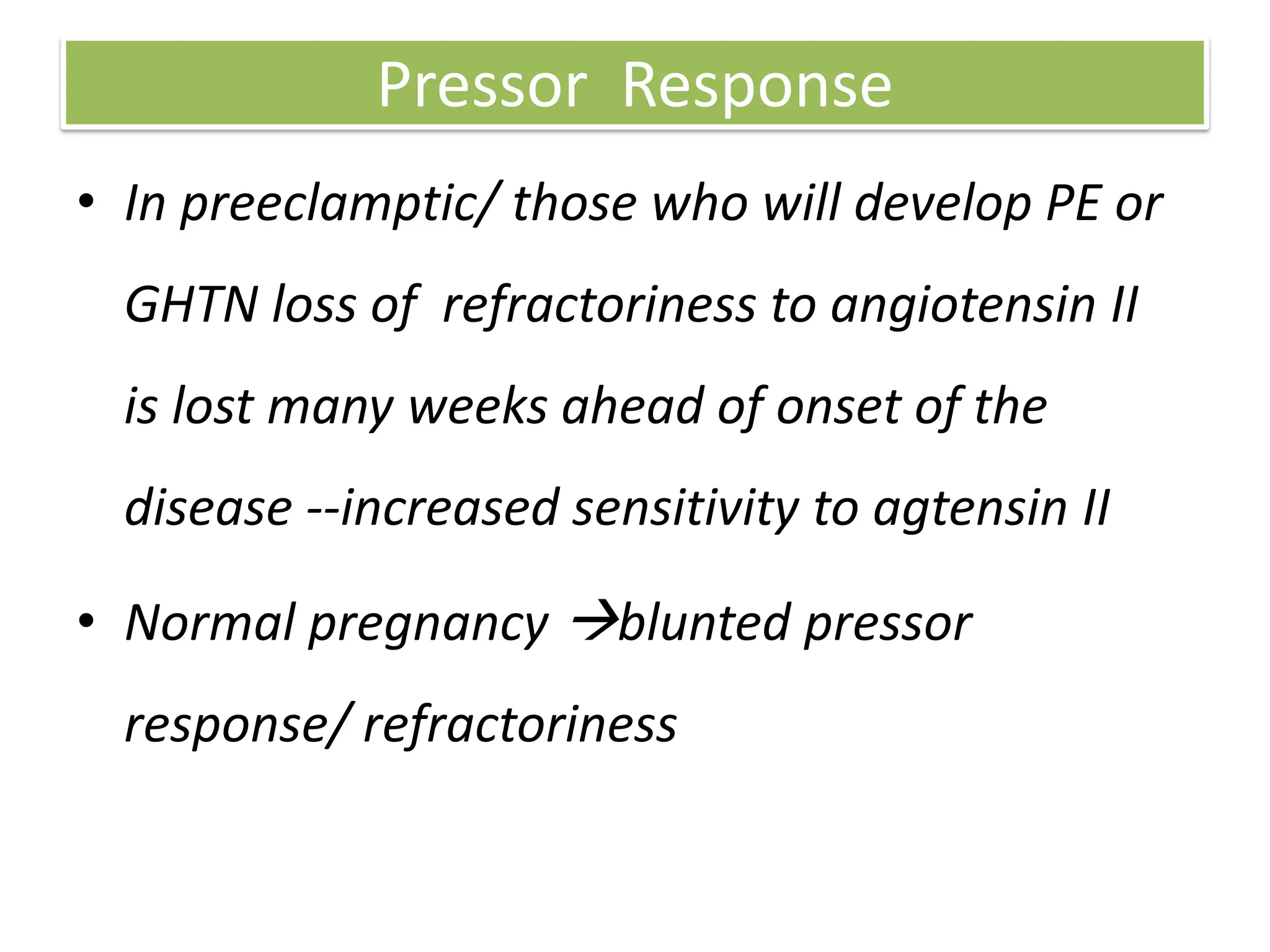 Pressor Response
• In preeclamptic/ those who will develop PE or
GHTN loss of refractoriness to angiotensin II
is lost many weeks ahead of onset of the
disease --increased sensitivity to agtensin II
• Normal pregnancy blunted pressor
response/ refractoriness
 