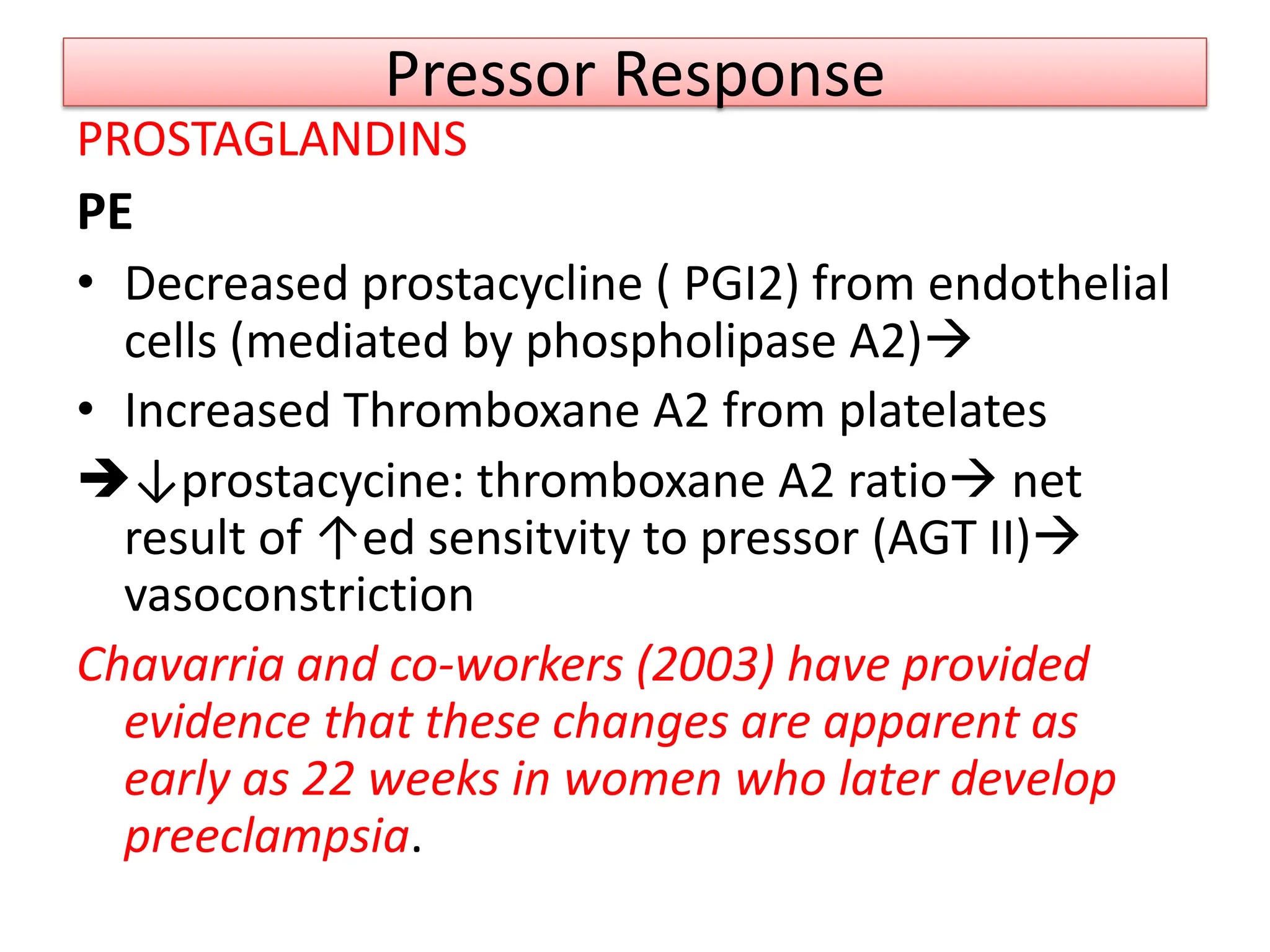 Pressor Response
PROSTAGLANDINS
PE
• Decreased prostacycline ( PGI2) from endothelial
cells (mediated by phospholipase A2)
• Increased Thromboxane A2 from platelates
↓prostacycine: thromboxane A2 ratio net
result of ↑ed sensitvity to pressor (AGT II)
vasoconstriction
Chavarria and co-workers (2003) have provided
evidence that these changes are apparent as
early as 22 weeks in women who later develop
preeclampsia.
 