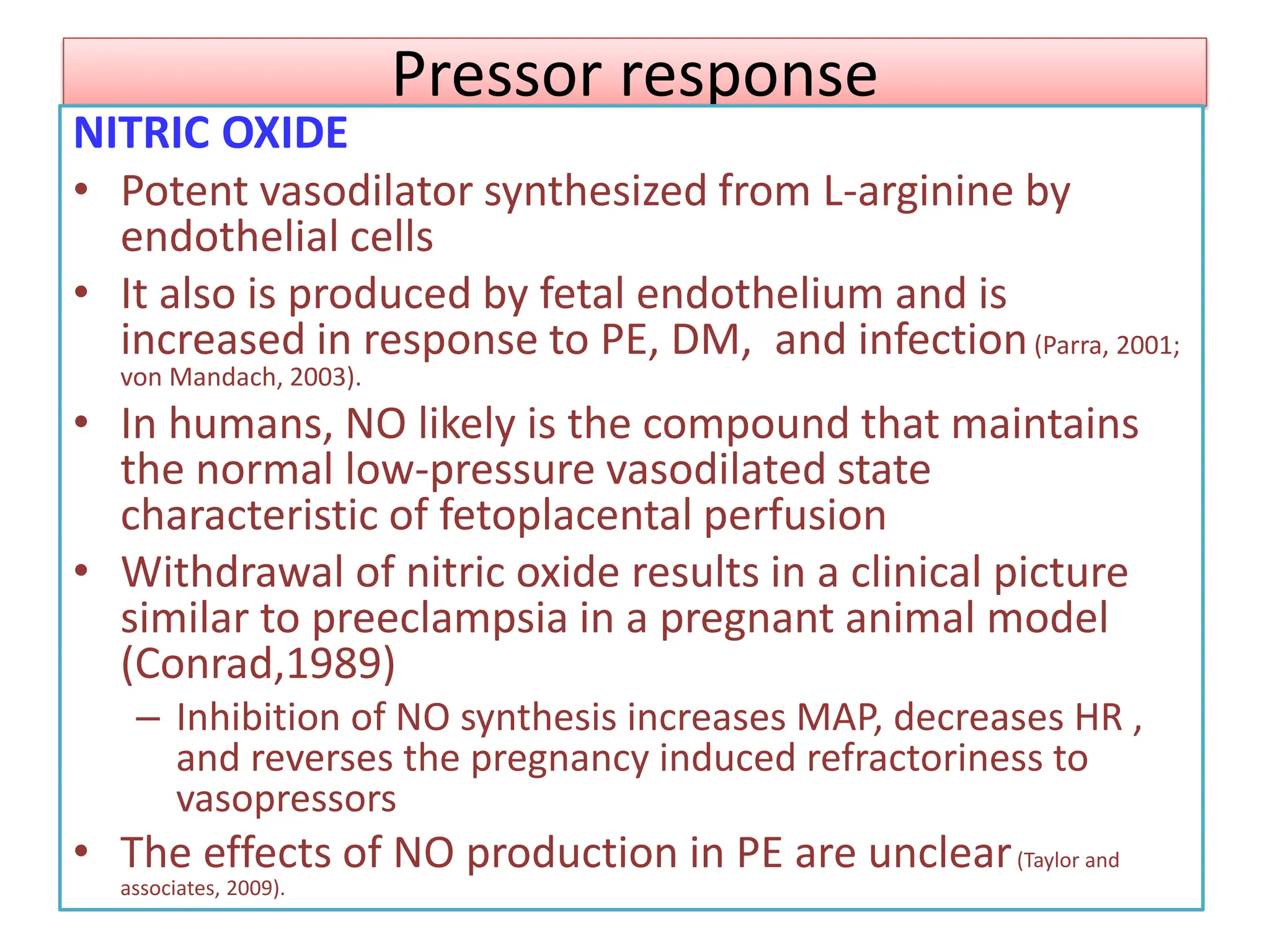 Pressor response
NITRIC OXIDE
• Potent vasodilator synthesized from L-arginine by
endothelial cells
• It also is produced by fetal endothelium and is
increased in response to PE, DM, and infection(Parra, 2001;
von Mandach, 2003).
• In humans, NO likely is the compound that maintains
the normal low-pressure vasodilated state
characteristic of fetoplacental perfusion
• Withdrawal of nitric oxide results in a clinical picture
similar to preeclampsia in a pregnant animal model
(Conrad,1989)
– Inhibition of NO synthesis increases MAP, decreases HR ,
and reverses the pregnancy induced refractoriness to
vasopressors
• The effects of NO production in PE are unclear(Taylor and
associates, 2009).
 