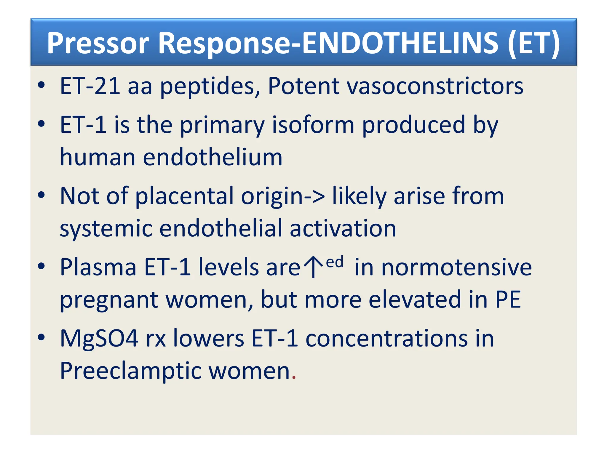Pressor Response-ENDOTHELINS (ET)
• ET-21 aa peptides, Potent vasoconstrictors
• ET-1 is the primary isoform produced by
human endothelium
• Not of placental origin-> likely arise from
systemic endothelial activation
• Plasma ET-1 levels are↑ed in normotensive
pregnant women, but more elevated in PE
• MgSO4 rx lowers ET-1 concentrations in
Preeclamptic women.
 