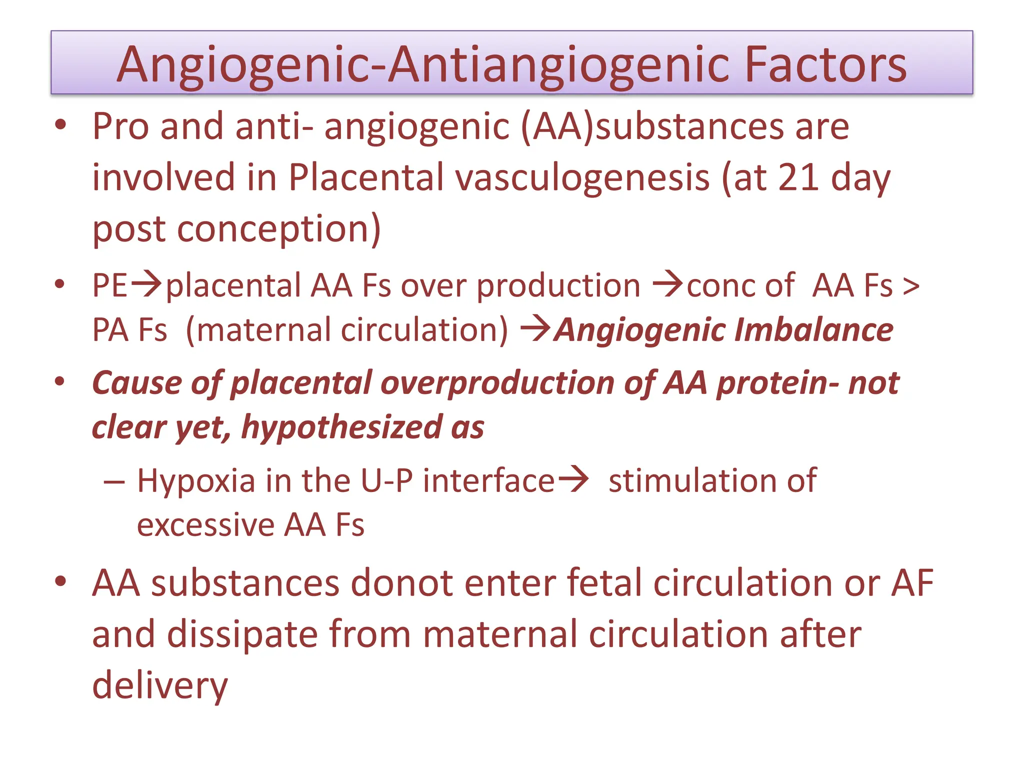 Angiogenic-Antiangiogenic Factors
• Pro and anti- angiogenic (AA)substances are
involved in Placental vasculogenesis (at 21 day
post conception)
• PEplacental AA Fs over production conc of AA Fs >
PA Fs (maternal circulation) Angiogenic Imbalance
• Cause of placental overproduction of AA protein- not
clear yet, hypothesized as
– Hypoxia in the U-P interface stimulation of
excessive AA Fs
• AA substances donot enter fetal circulation or AF
and dissipate from maternal circulation after
delivery
 