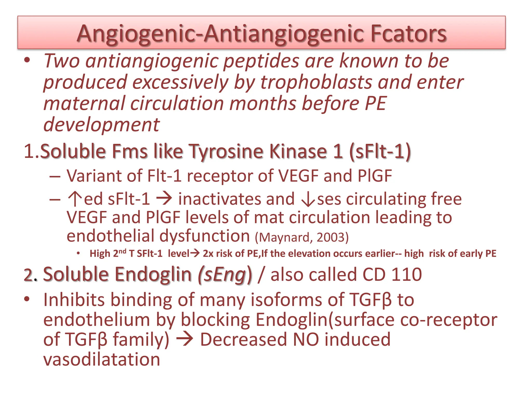 Angiogenic-Antiangiogenic Fcators
• Two antiangiogenic peptides are known to be
produced excessively by trophoblasts and enter
maternal circulation months before PE
development
1.Soluble Fms like Tyrosine Kinase 1 (sFlt-1)
– Variant of Flt-1 receptor of VEGF and PlGF
– ↑ed sFlt-1  inactivates and ↓ses circulating free
VEGF and PlGF levels of mat circulation leading to
endothelial dysfunction (Maynard, 2003)
• High 2nd T SFlt-1 level 2x risk of PE,If the elevation occurs earlier-- high risk of early PE
2. Soluble Endoglin (sEng) / also called CD 110
• Inhibits binding of many isoforms of TGFβ to
endothelium by blocking Endoglin(surface co-receptor
of TGFβ family)  Decreased NO induced
vasodilatation
 