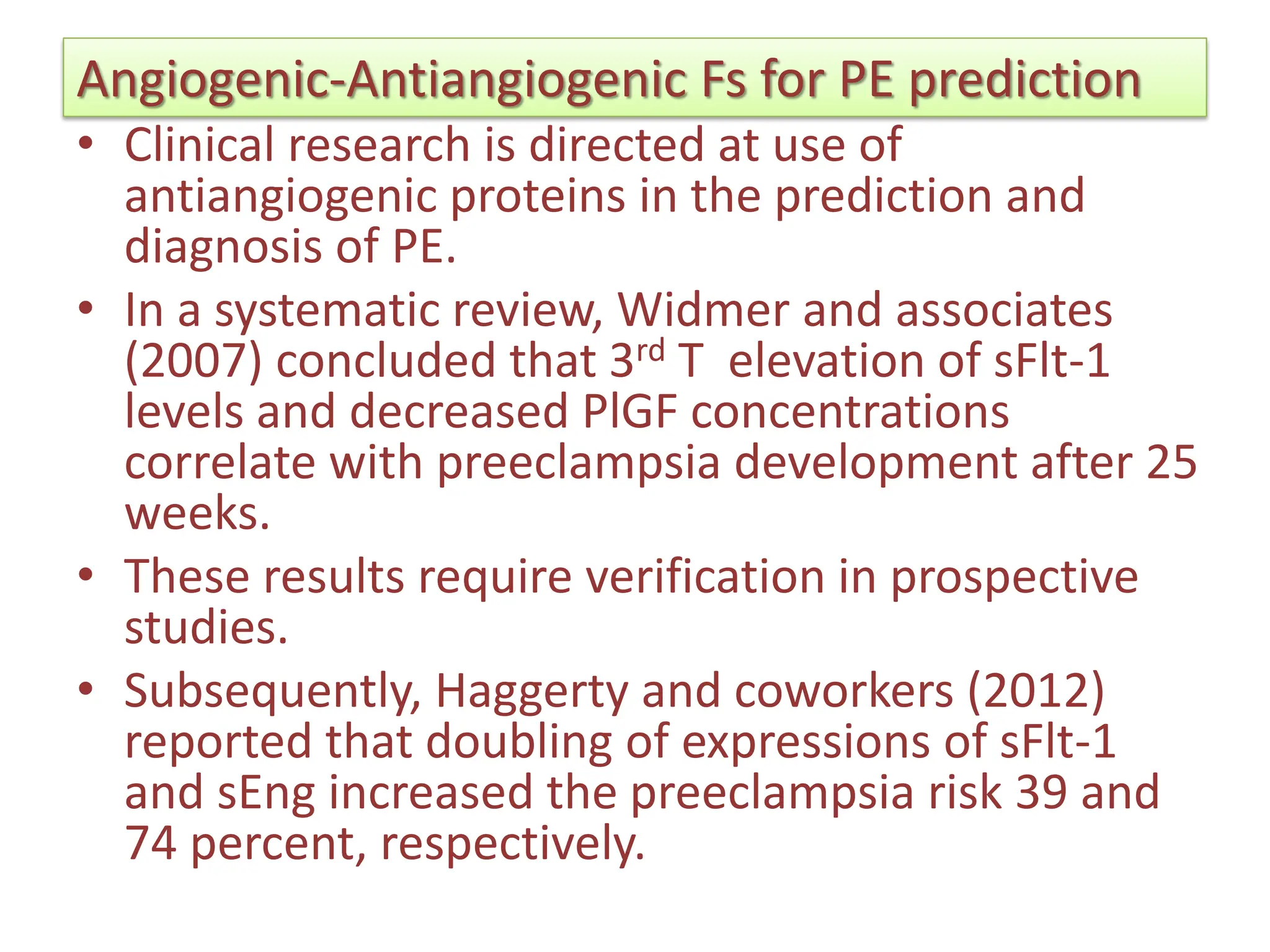 Angiogenic-Antiangiogenic Fs for PE prediction
• Clinical research is directed at use of
antiangiogenic proteins in the prediction and
diagnosis of PE.
• In a systematic review, Widmer and associates
(2007) concluded that 3rd T elevation of sFlt-1
levels and decreased PlGF concentrations
correlate with preeclampsia development after 25
weeks.
• These results require verification in prospective
studies.
• Subsequently, Haggerty and coworkers (2012)
reported that doubling of expressions of sFlt-1
and sEng increased the preeclampsia risk 39 and
74 percent, respectively.
 