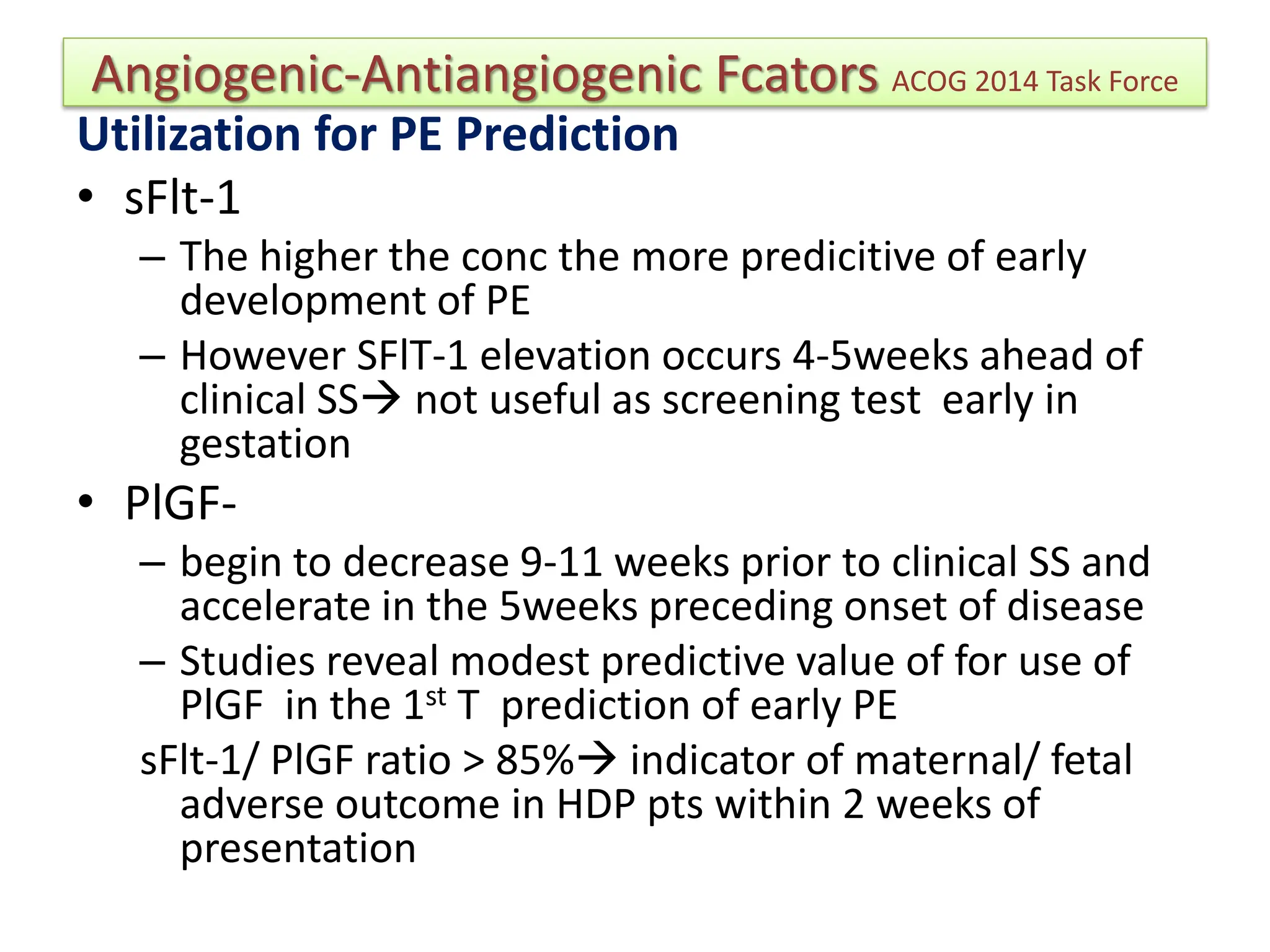 Angiogenic-Antiangiogenic Fcators ACOG 2014 Task Force
Utilization for PE Prediction
• sFlt-1
– The higher the conc the more predicitive of early
development of PE
– However SFlT-1 elevation occurs 4-5weeks ahead of
clinical SS not useful as screening test early in
gestation
• PlGF-
– begin to decrease 9-11 weeks prior to clinical SS and
accelerate in the 5weeks preceding onset of disease
– Studies reveal modest predictive value of for use of
PlGF in the 1st T prediction of early PE
sFlt-1/ PlGF ratio > 85% indicator of maternal/ fetal
adverse outcome in HDP pts within 2 weeks of
presentation
 