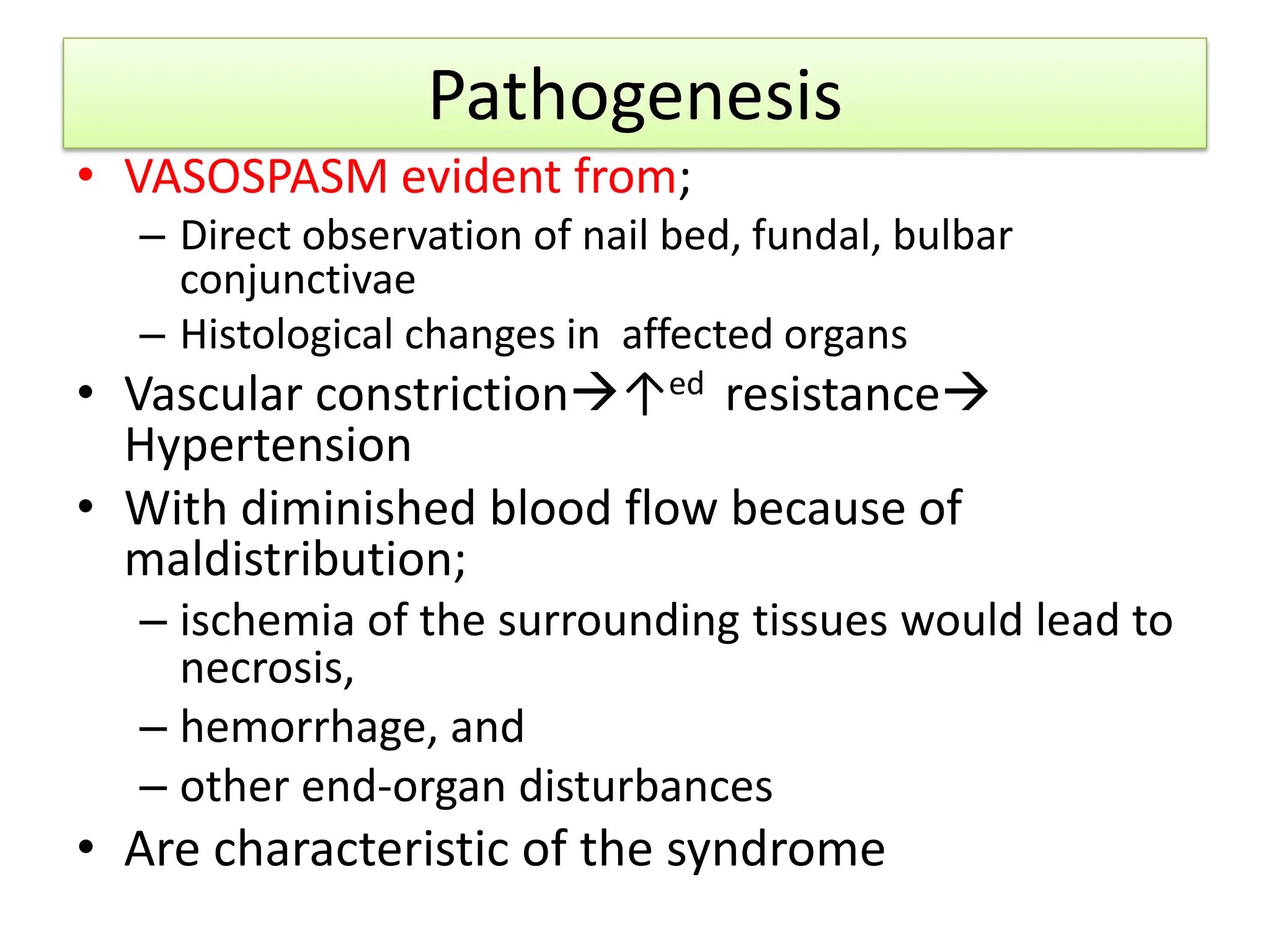 Pathogenesis
• VASOSPASM evident from;
– Direct observation of nail bed, fundal, bulbar
conjunctivae
– Histological changes in affected organs
• Vascular constriction↑ed resistance
Hypertension
• With diminished blood flow because of
maldistribution;
– ischemia of the surrounding tissues would lead to
necrosis,
– hemorrhage, and
– other end-organ disturbances
• Are characteristic of the syndrome
 