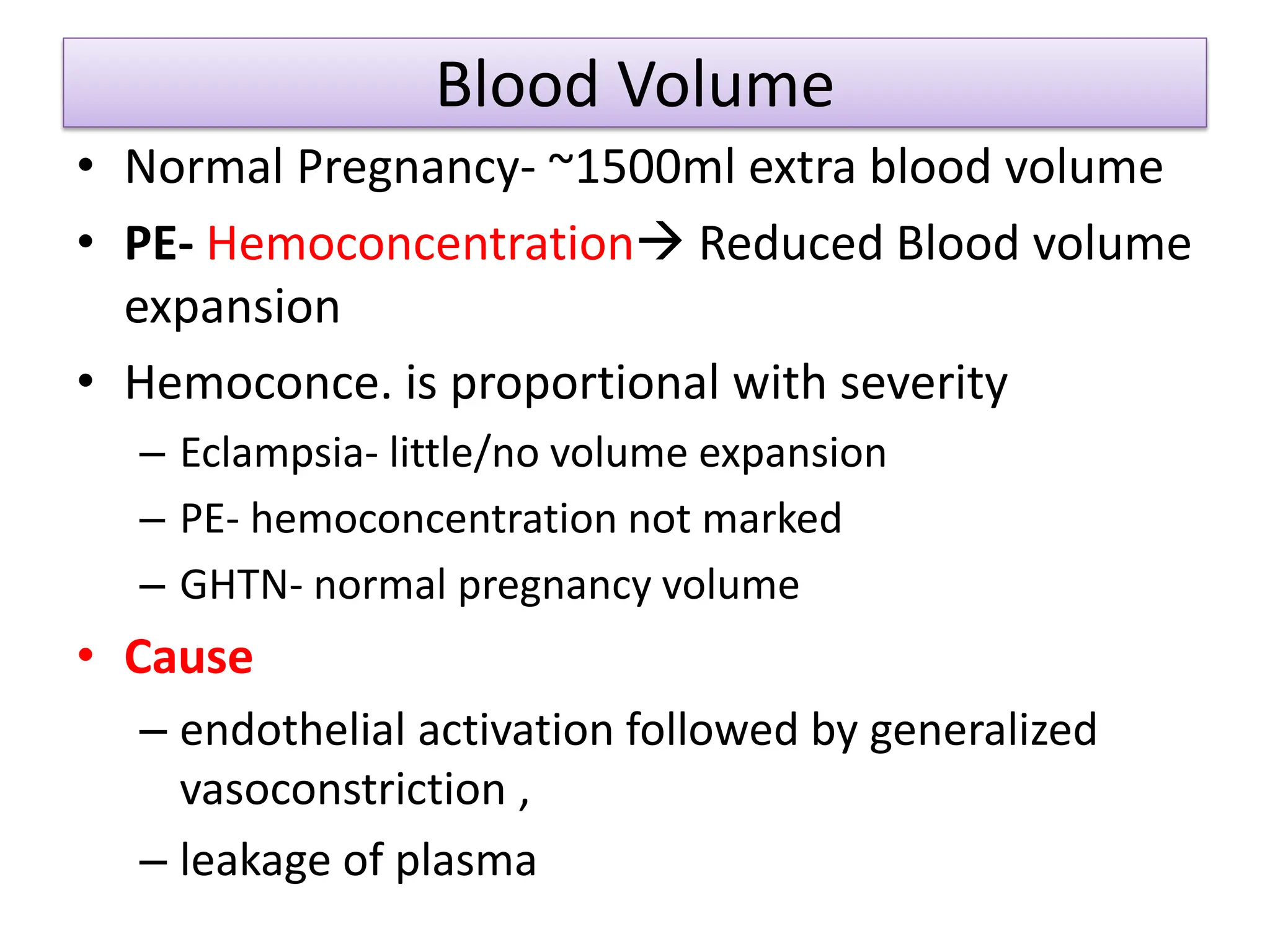 Blood Volume
• Normal Pregnancy- ~1500ml extra blood volume
• PE- Hemoconcentration Reduced Blood volume
expansion
• Hemoconce. is proportional with severity
– Eclampsia- little/no volume expansion
– PE- hemoconcentration not marked
– GHTN- normal pregnancy volume
• Cause
– endothelial activation followed by generalized
vasoconstriction ,
– leakage of plasma
 