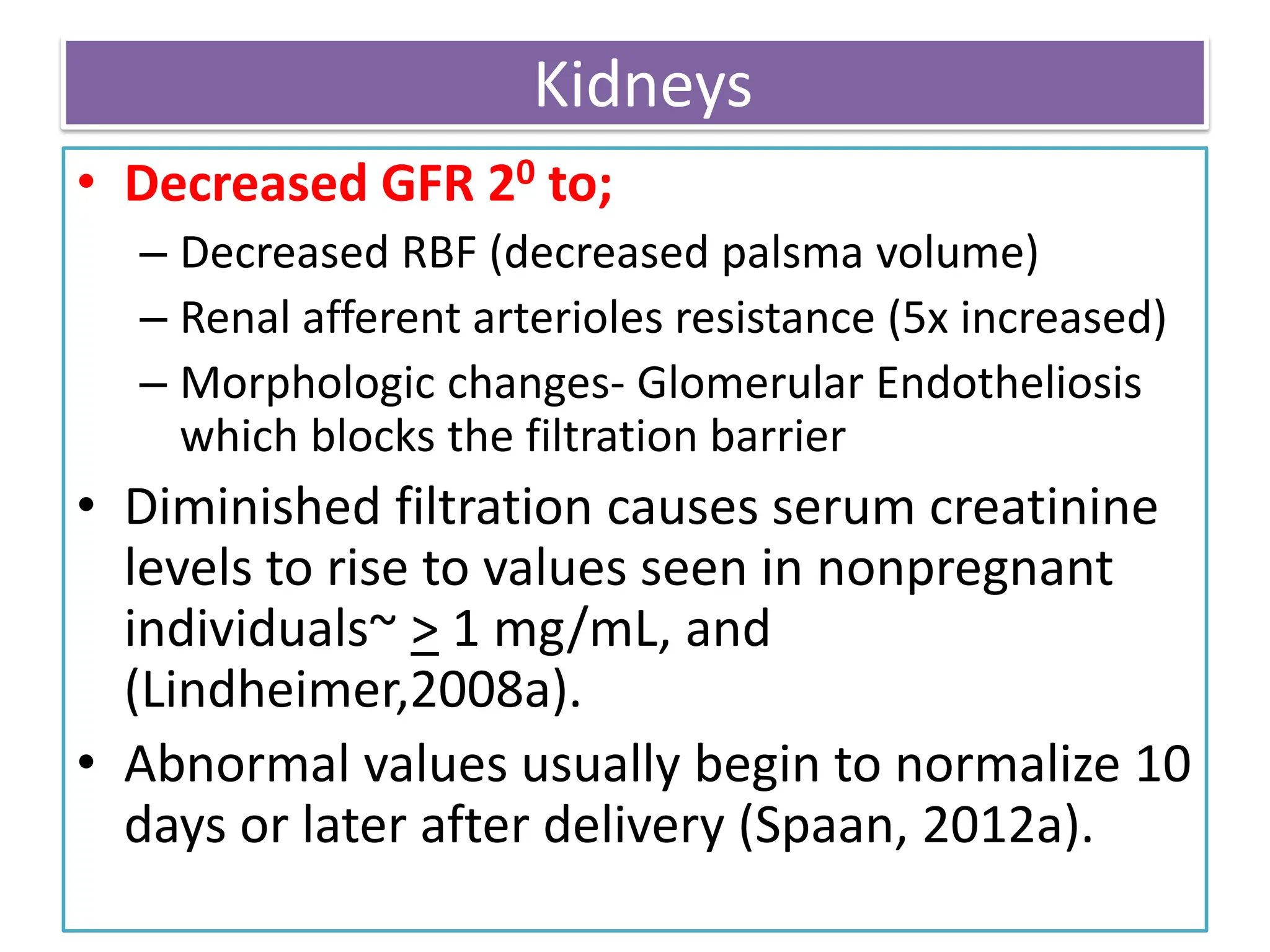 Kidneys
• Decreased GFR 20 to;
– Decreased RBF (decreased palsma volume)
– Renal afferent arterioles resistance (5x increased)
– Morphologic changes- Glomerular Endotheliosis
which blocks the filtration barrier
• Diminished filtration causes serum creatinine
levels to rise to values seen in nonpregnant
individuals~ > 1 mg/mL, and
(Lindheimer,2008a).
• Abnormal values usually begin to normalize 10
days or later after delivery (Spaan, 2012a).
 