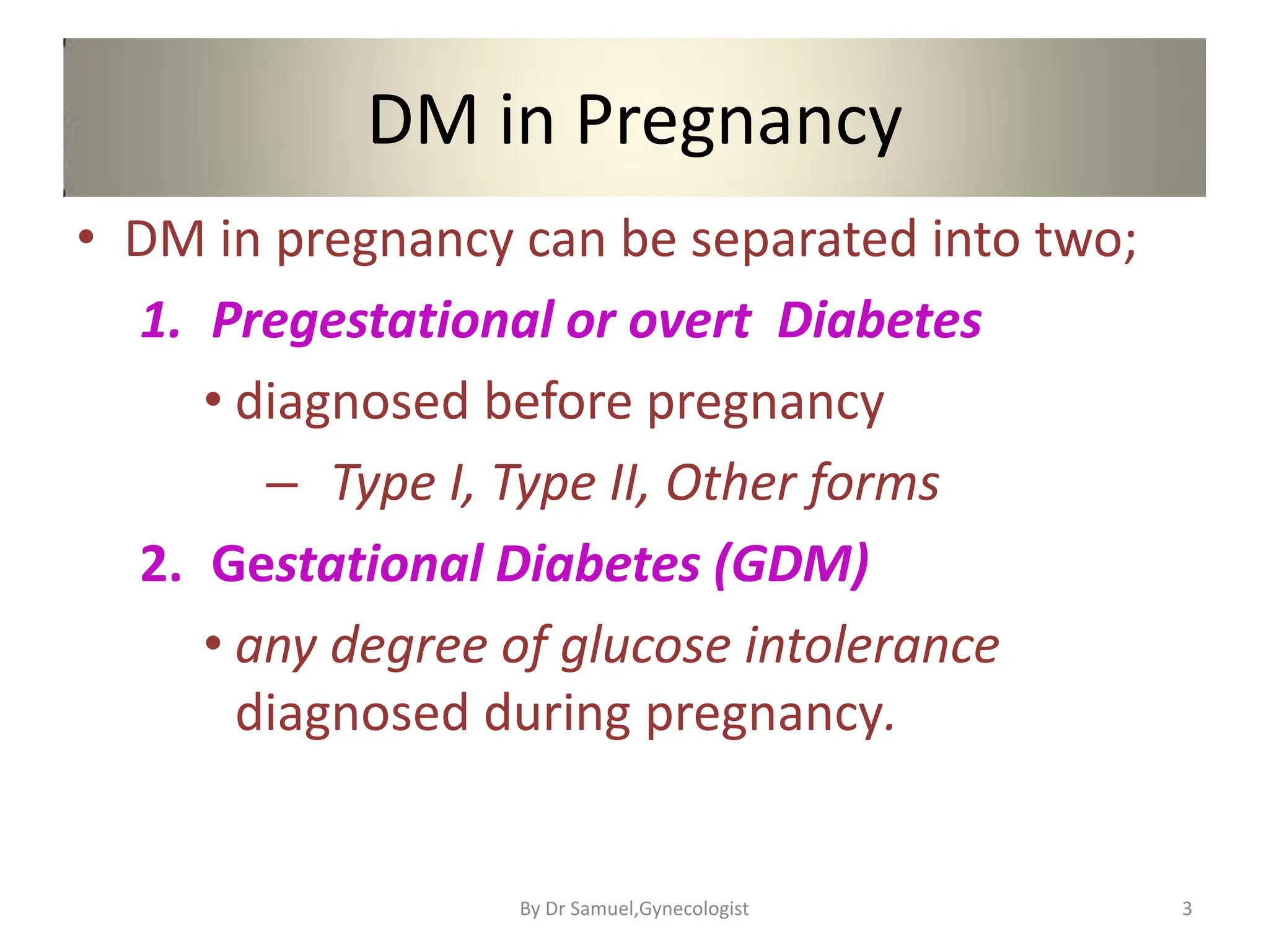 DM in Pregnancy
• DM in pregnancy can be separated into two;
1. Pregestational or overt Diabetes
• diagnosed before pregnancy
– Type I, Type II, Other forms
2. Gestational Diabetes (GDM)
• any degree of glucose intolerance
diagnosed during pregnancy.
3
By Dr Samuel,Gynecologist
 