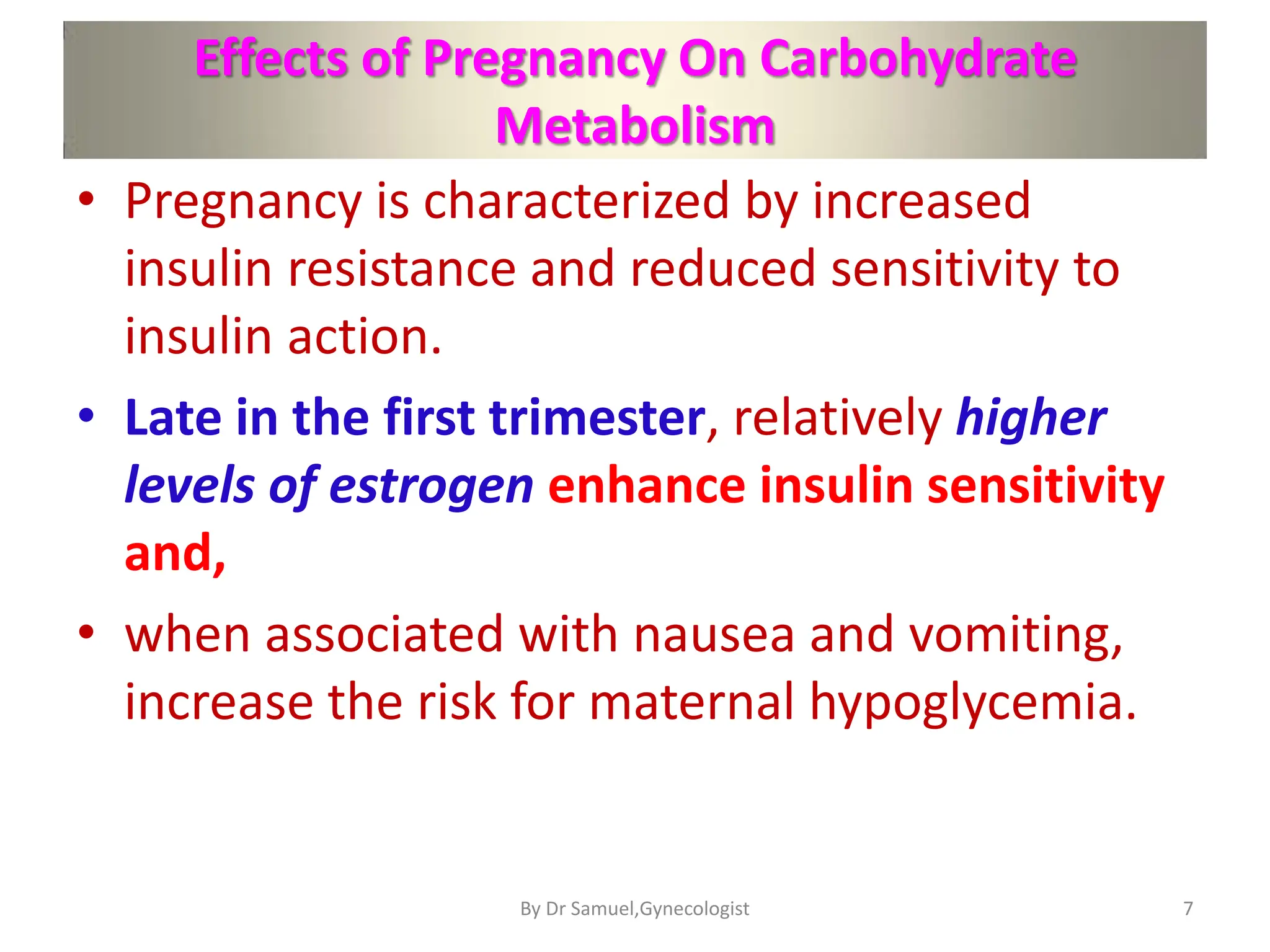 Effects of Pregnancy On Carbohydrate
Metabolism
• Pregnancy is characterized by increased
insulin resistance and reduced sensitivity to
insulin action.
• Late in the first trimester, relatively higher
levels of estrogen enhance insulin sensitivity
and,
• when associated with nausea and vomiting,
increase the risk for maternal hypoglycemia.
7
By Dr Samuel,Gynecologist
 