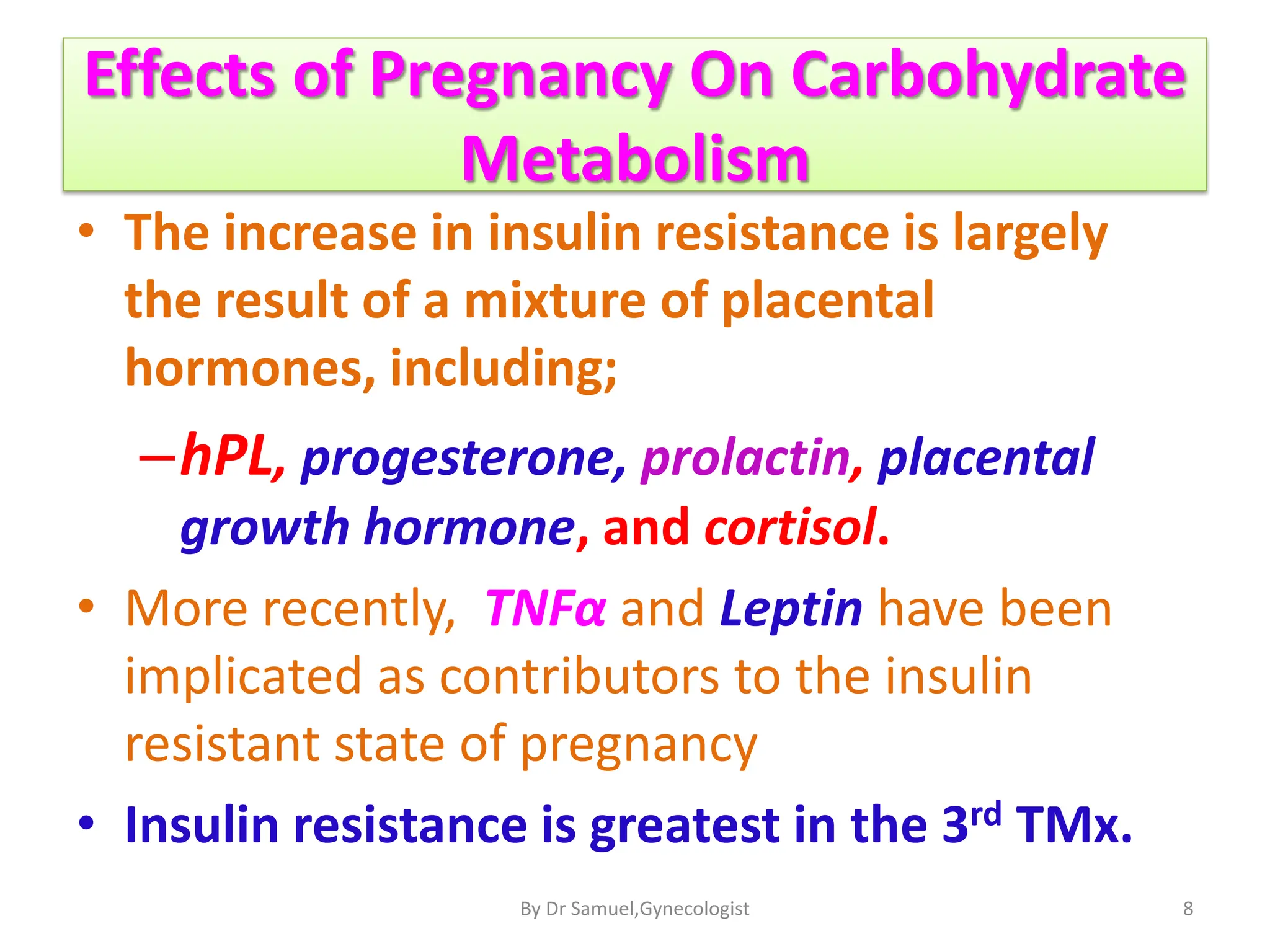 Effects of Pregnancy On Carbohydrate
Metabolism
• The increase in insulin resistance is largely
the result of a mixture of placental
hormones, including;
–hPL, progesterone, prolactin, placental
growth hormone, and cortisol.
• More recently, TNFα and Leptin have been
implicated as contributors to the insulin
resistant state of pregnancy
• Insulin resistance is greatest in the 3rd TMx.
8
By Dr Samuel,Gynecologist
 
