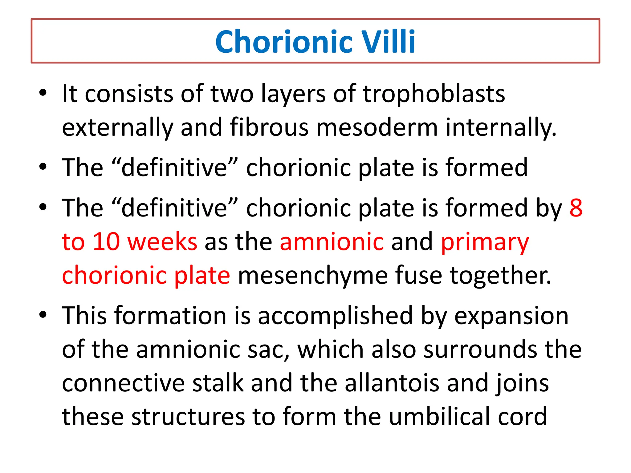 Chorionic Villi
• It consists of two layers of trophoblasts
externally and fibrous mesoderm internally.
• The “definitive” chorionic plate is formed
• The “definitive” chorionic plate is formed by 8
to 10 weeks as the amnionic and primary
chorionic plate mesenchyme fuse together.
• This formation is accomplished by expansion
of the amnionic sac, which also surrounds the
connective stalk and the allantois and joins
these structures to form the umbilical cord
 