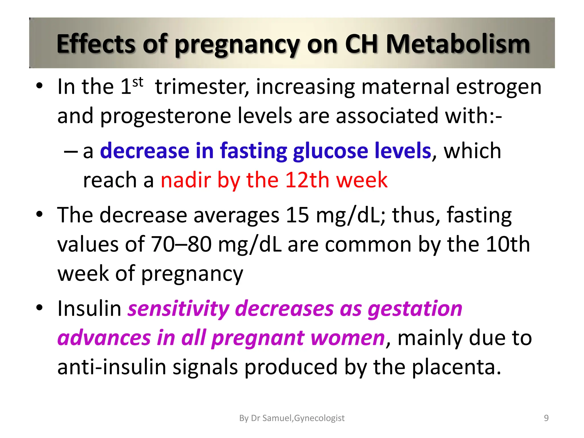 Effects of pregnancy on CH Metabolism
• In the 1st trimester, increasing maternal estrogen
and progesterone levels are associated with:-
– a decrease in fasting glucose levels, which
reach a nadir by the 12th week
• The decrease averages 15 mg/dL; thus, fasting
values of 70–80 mg/dL are common by the 10th
week of pregnancy
• Insulin sensitivity decreases as gestation
advances in all pregnant women, mainly due to
anti-insulin signals produced by the placenta.
9
By Dr Samuel,Gynecologist
 