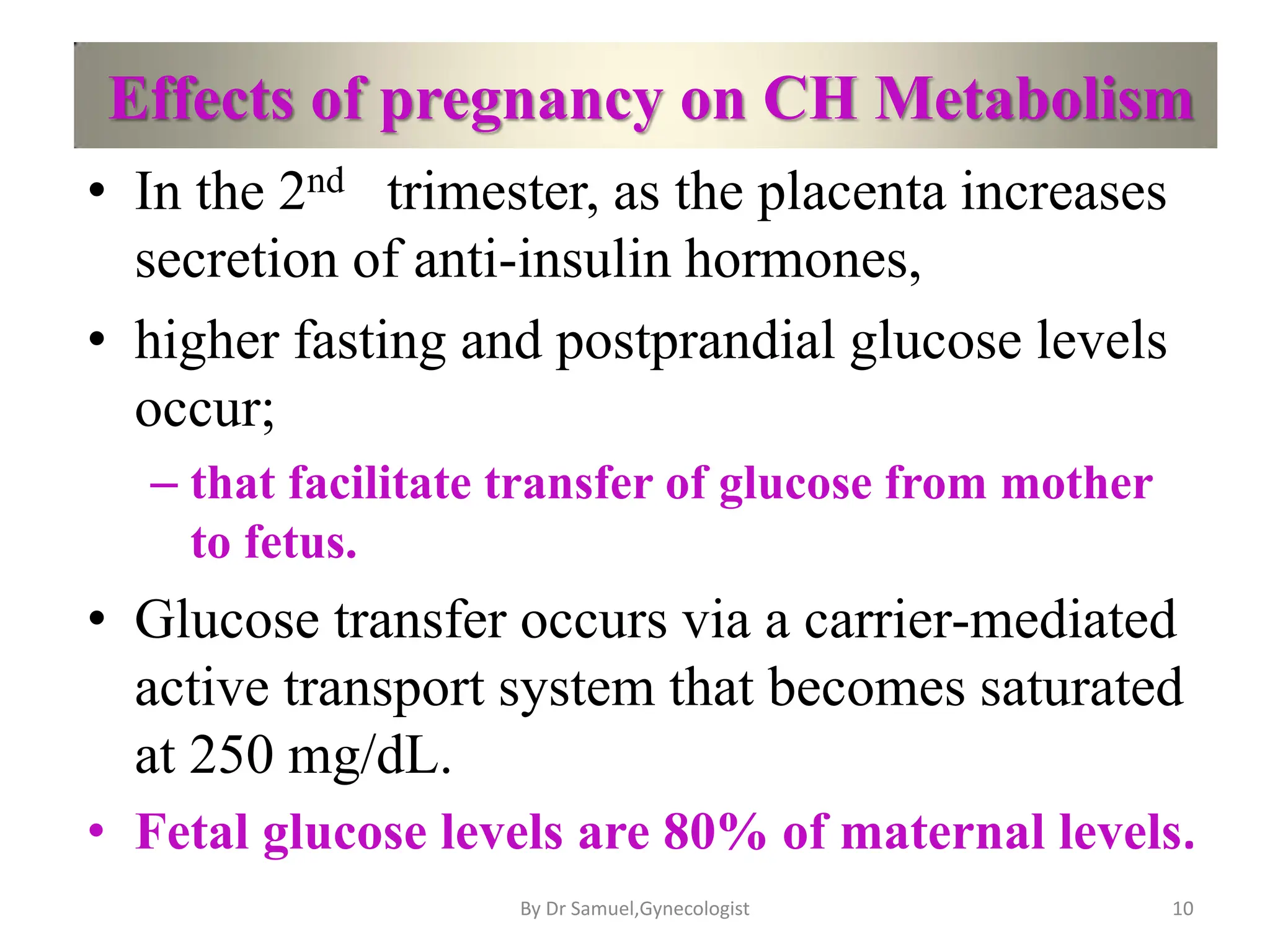 Effects of pregnancy on CH Metabolism
• In the 2nd trimester, as the placenta increases
secretion of anti-insulin hormones,
• higher fasting and postprandial glucose levels
occur;
– that facilitate transfer of glucose from mother
to fetus.
• Glucose transfer occurs via a carrier-mediated
active transport system that becomes saturated
at 250 mg/dL.
• Fetal glucose levels are 80% of maternal levels.
10
By Dr Samuel,Gynecologist
 