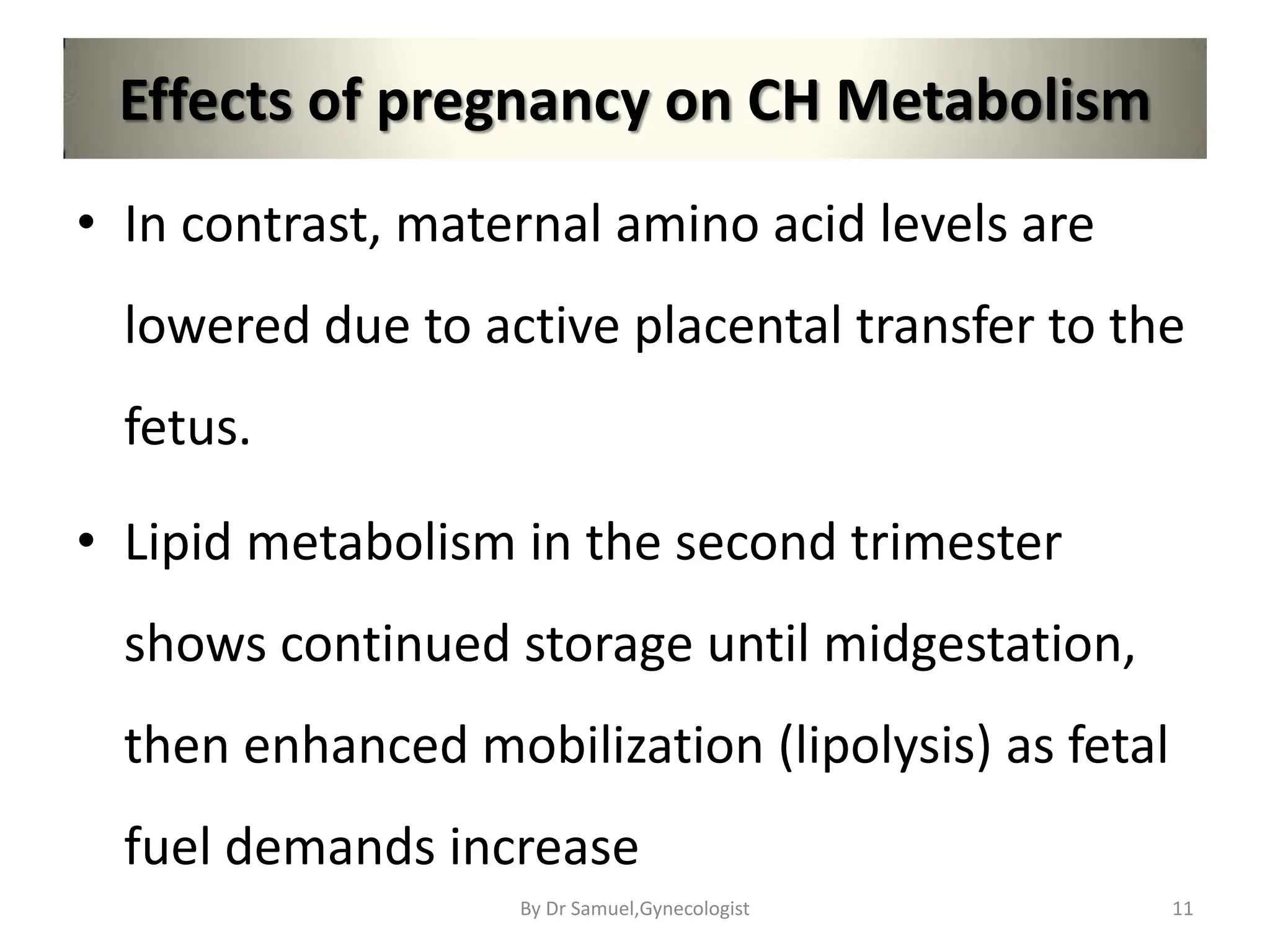Effects of pregnancy on CH Metabolism
• In contrast, maternal amino acid levels are
lowered due to active placental transfer to the
fetus.
• Lipid metabolism in the second trimester
shows continued storage until midgestation,
then enhanced mobilization (lipolysis) as fetal
fuel demands increase
11
By Dr Samuel,Gynecologist
 