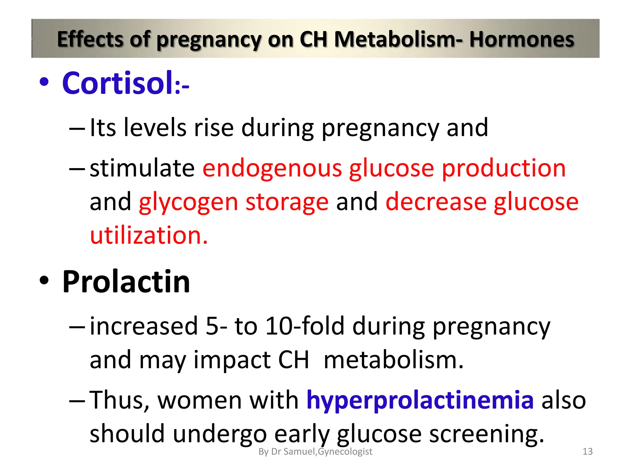 Effects of pregnancy on CH Metabolism- Hormones
• Cortisol:-
–Its levels rise during pregnancy and
–stimulate endogenous glucose production
and glycogen storage and decrease glucose
utilization.
• Prolactin
–increased 5- to 10-fold during pregnancy
and may impact CH metabolism.
–Thus, women with hyperprolactinemia also
should undergo early glucose screening. 13
By Dr Samuel,Gynecologist
 