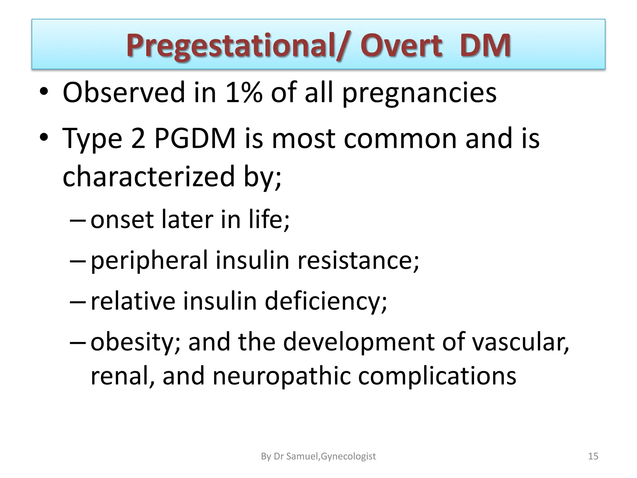 Pregestational/ Overt DM
• Observed in 1% of all pregnancies
• Type 2 PGDM is most common and is
characterized by;
–onset later in life;
–peripheral insulin resistance;
–relative insulin deficiency;
–obesity; and the development of vascular,
renal, and neuropathic complications
15
By Dr Samuel,Gynecologist
 