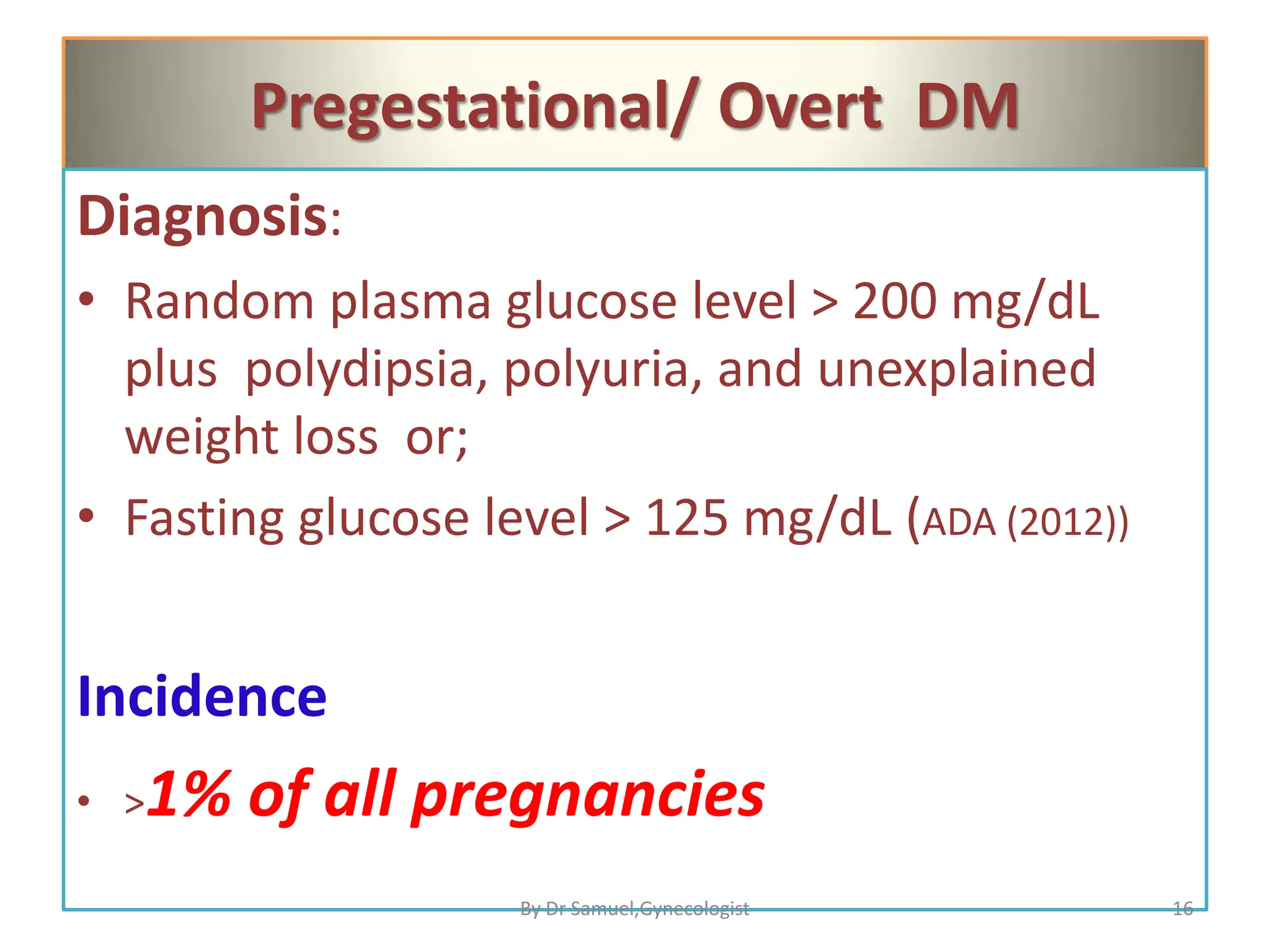 Pregestational/ Overt DM
Diagnosis:
• Random plasma glucose level > 200 mg/dL
plus polydipsia, polyuria, and unexplained
weight loss or;
• Fasting glucose level > 125 mg/dL (ADA (2012))
Incidence
• >1% of all pregnancies
16
By Dr Samuel,Gynecologist
 