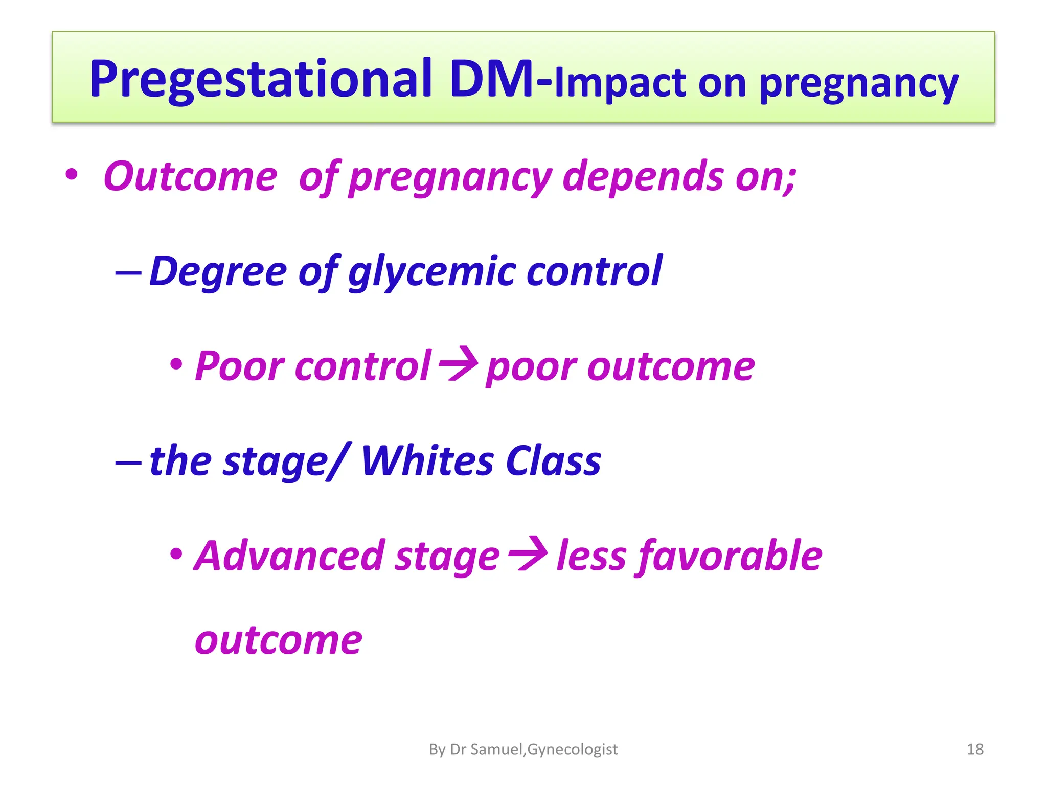 Pregestational DM-Impact on pregnancy
• Outcome of pregnancy depends on;
–Degree of glycemic control
• Poor control poor outcome
–the stage/ Whites Class
• Advanced stage less favorable
outcome
18
By Dr Samuel,Gynecologist
 