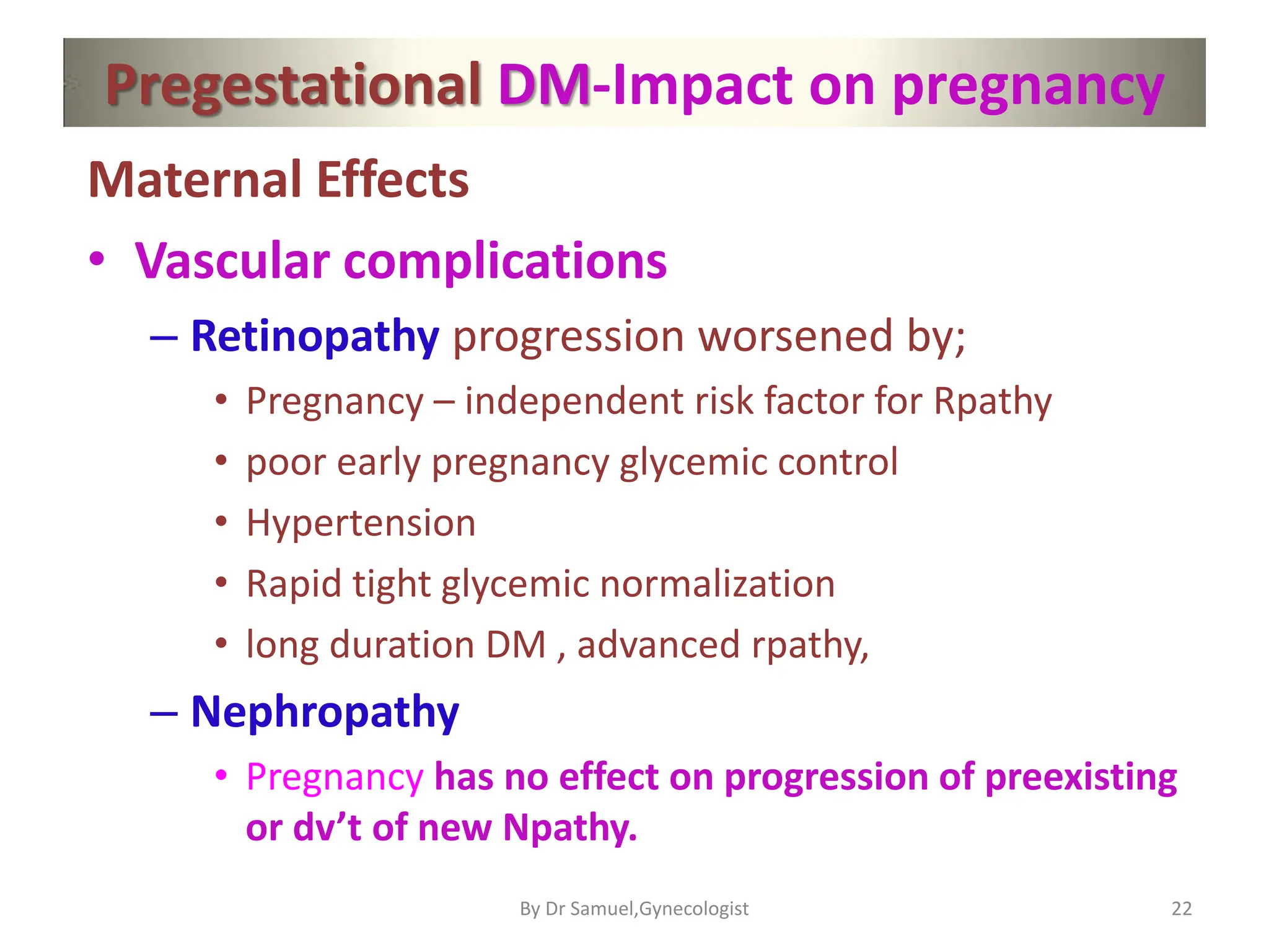 Pregestational DM-Impact on pregnancy
Maternal Effects
• Vascular complications
– Retinopathy progression worsened by;
• Pregnancy – independent risk factor for Rpathy
• poor early pregnancy glycemic control
• Hypertension
• Rapid tight glycemic normalization
• long duration DM , advanced rpathy,
– Nephropathy
• Pregnancy has no effect on progression of preexisting
or dv’t of new Npathy.
22
By Dr Samuel,Gynecologist
 