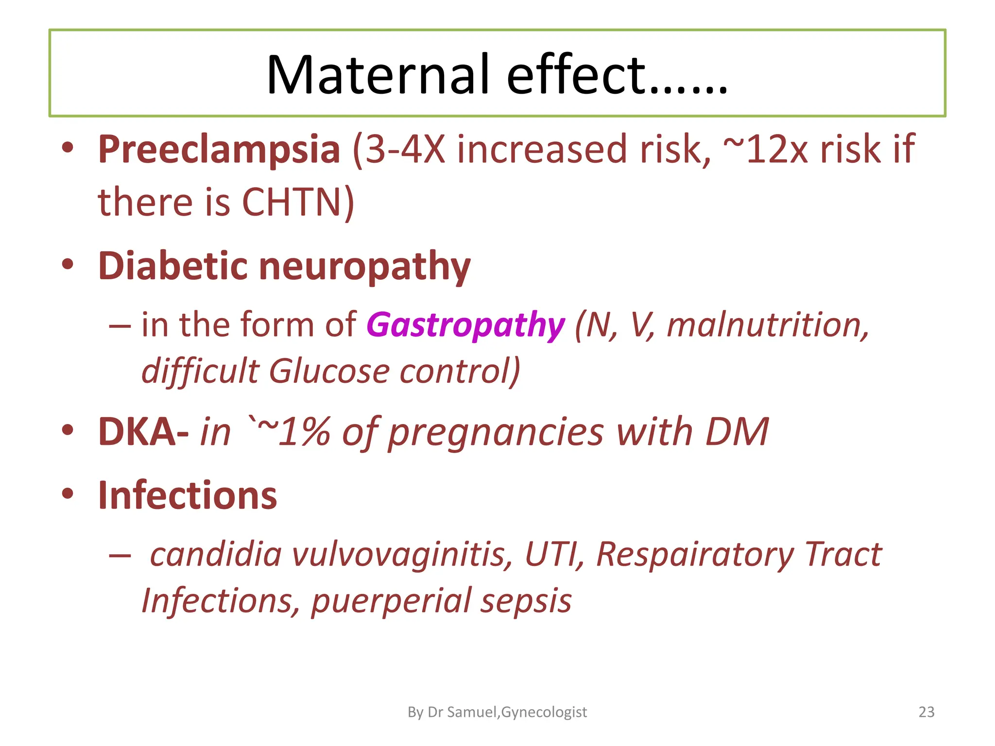 Maternal effect……
• Preeclampsia (3-4X increased risk, ~12x risk if
there is CHTN)
• Diabetic neuropathy
– in the form of Gastropathy (N, V, malnutrition,
difficult Glucose control)
• DKA- in `~1% of pregnancies with DM
• Infections
– candidia vulvovaginitis, UTI, Respairatory Tract
Infections, puerperial sepsis
23
By Dr Samuel,Gynecologist
 