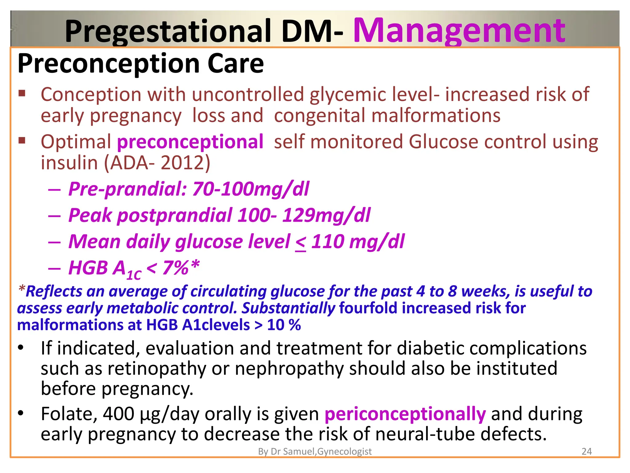 Pregestational DM- Management
Preconception Care
 Conception with uncontrolled glycemic level- increased risk of
early pregnancy loss and congenital malformations
 Optimal preconceptional self monitored Glucose control using
insulin (ADA- 2012)
– Pre-prandial: 70-100mg/dl
– Peak postprandial 100- 129mg/dl
– Mean daily glucose level < 110 mg/dl
– HGB A1C < 7%*
*Reflects an average of circulating glucose for the past 4 to 8 weeks, is useful to
assess early metabolic control. Substantially fourfold increased risk for
malformations at HGB A1clevels > 10 %
• If indicated, evaluation and treatment for diabetic complications
such as retinopathy or nephropathy should also be instituted
before pregnancy.
• Folate, 400 μg/day orally is given periconceptionally and during
early pregnancy to decrease the risk of neural-tube defects.
24
By Dr Samuel,Gynecologist
 