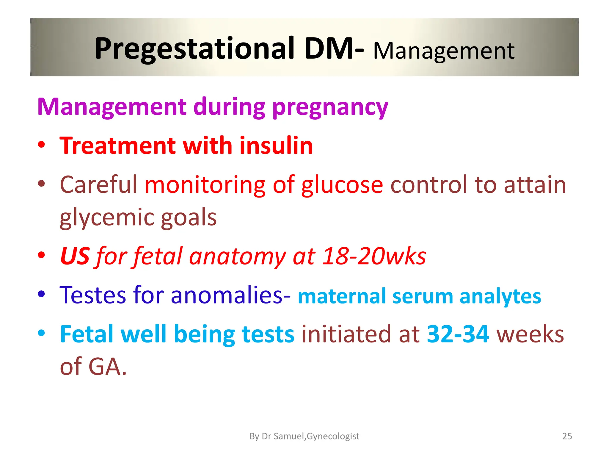Pregestational DM- Management
Management during pregnancy
• Treatment with insulin
• Careful monitoring of glucose control to attain
glycemic goals
• US for fetal anatomy at 18-20wks
• Testes for anomalies- maternal serum analytes
• Fetal well being tests initiated at 32-34 weeks
of GA.
25
By Dr Samuel,Gynecologist
 