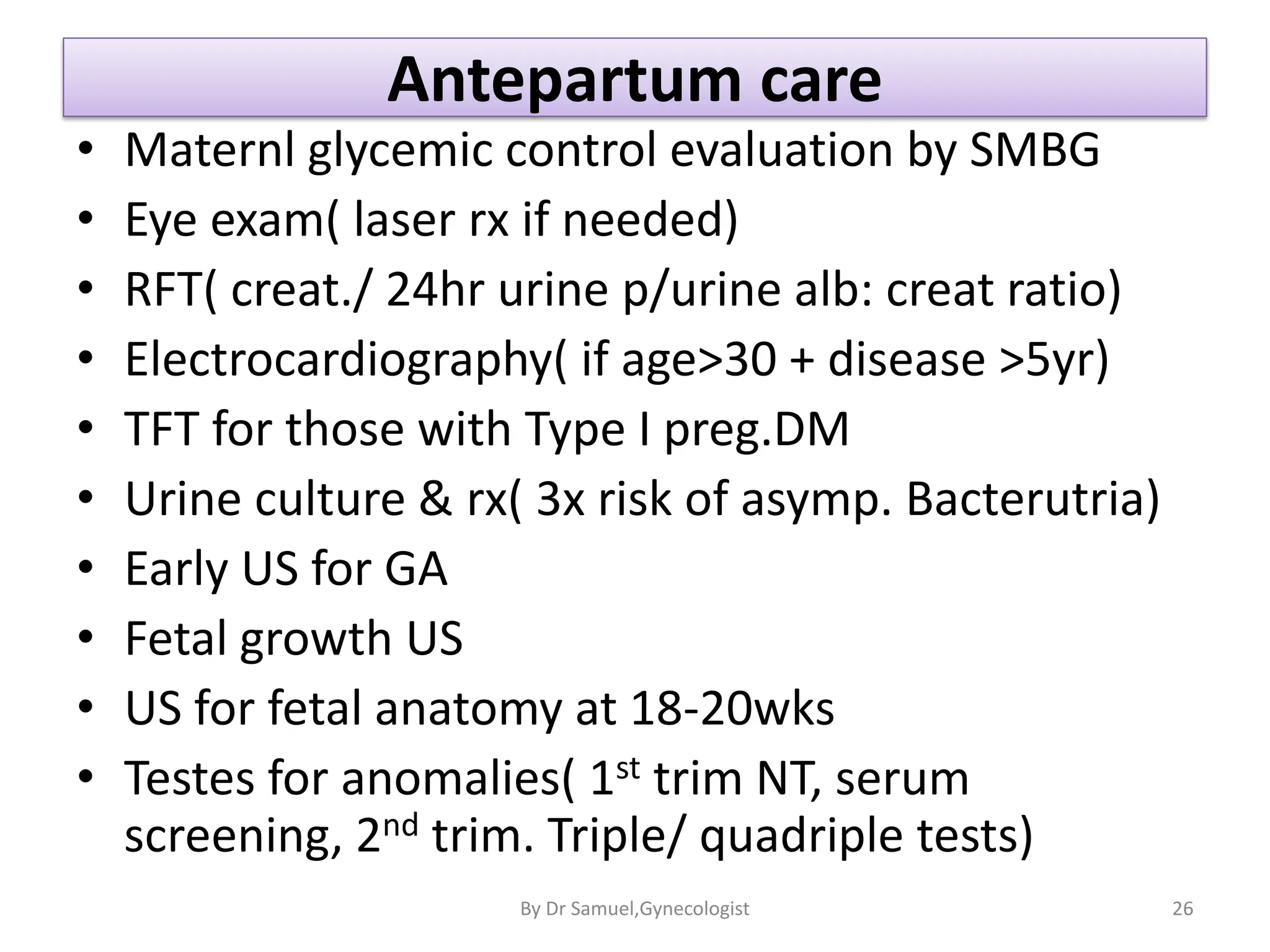 Antepartum care
• Maternl glycemic control evaluation by SMBG
• Eye exam( laser rx if needed)
• RFT( creat./ 24hr urine p/urine alb: creat ratio)
• Electrocardiography( if age>30 + disease >5yr)
• TFT for those with Type I preg.DM
• Urine culture & rx( 3x risk of asymp. Bacterutria)
• Early US for GA
• Fetal growth US
• US for fetal anatomy at 18-20wks
• Testes for anomalies( 1st trim NT, serum
screening, 2nd trim. Triple/ quadriple tests)
26
By Dr Samuel,Gynecologist
 