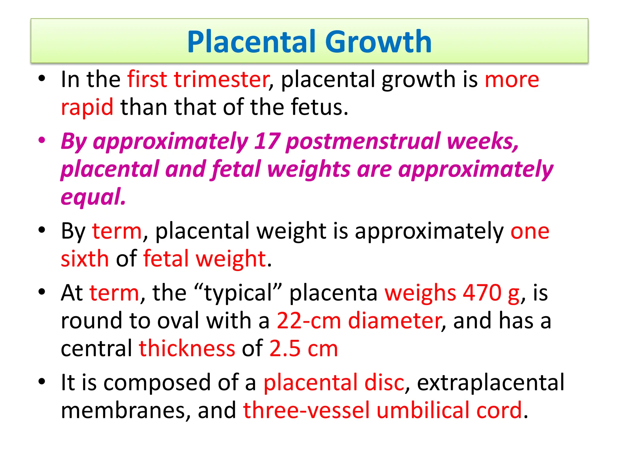 Placental Growth
• In the first trimester, placental growth is more
rapid than that of the fetus.
• By approximately 17 postmenstrual weeks,
placental and fetal weights are approximately
equal.
• By term, placental weight is approximately one
sixth of fetal weight.
• At term, the “typical” placenta weighs 470 g, is
round to oval with a 22-cm diameter, and has a
central thickness of 2.5 cm
• It is composed of a placental disc, extraplacental
membranes, and three-vessel umbilical cord.
 