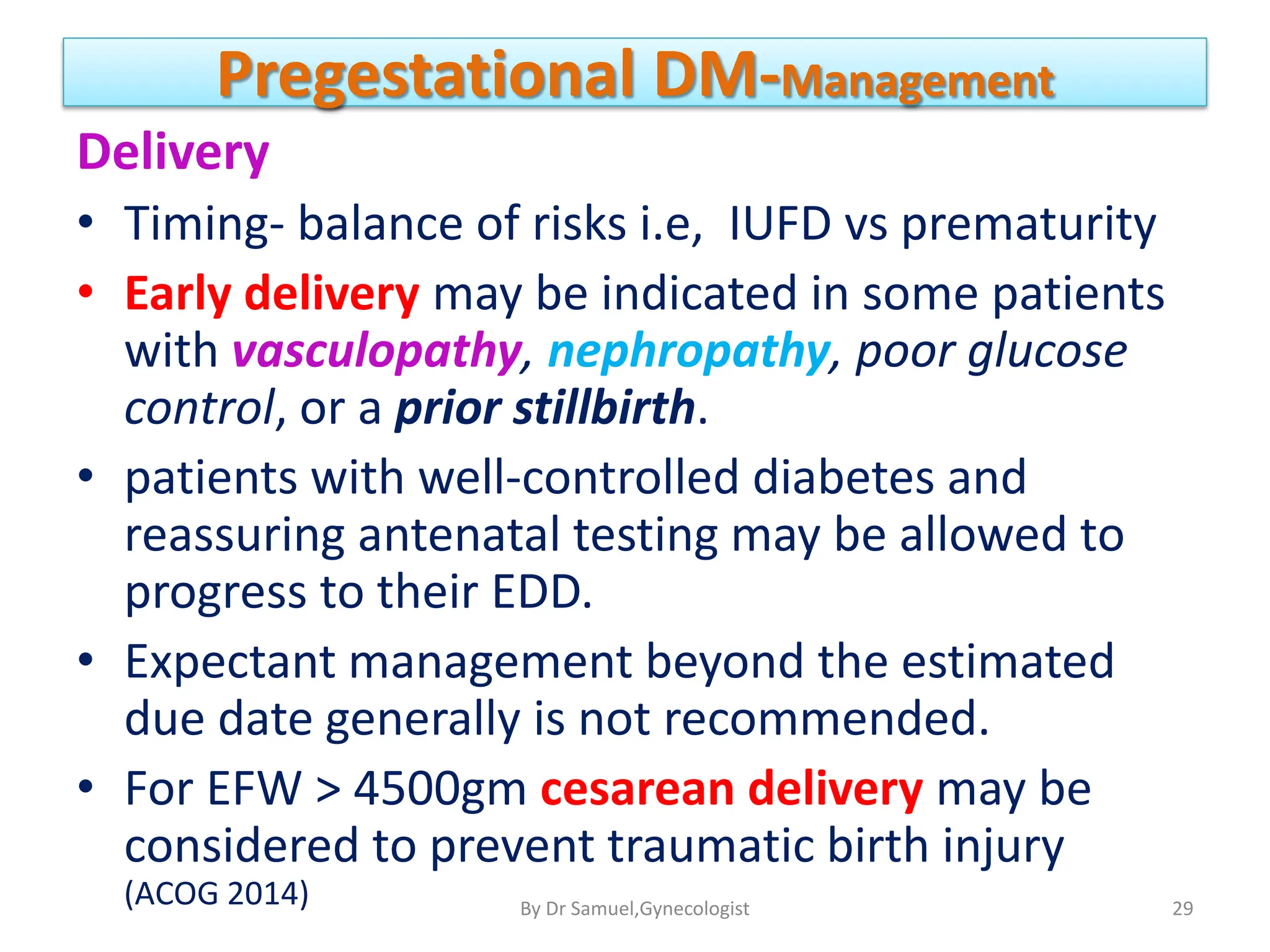 Pregestational DM-Management
Delivery
• Timing- balance of risks i.e, IUFD vs prematurity
• Early delivery may be indicated in some patients
with vasculopathy, nephropathy, poor glucose
control, or a prior stillbirth.
• patients with well-controlled diabetes and
reassuring antenatal testing may be allowed to
progress to their EDD.
• Expectant management beyond the estimated
due date generally is not recommended.
• For EFW > 4500gm cesarean delivery may be
considered to prevent traumatic birth injury
(ACOG 2014) 29
By Dr Samuel,Gynecologist
 