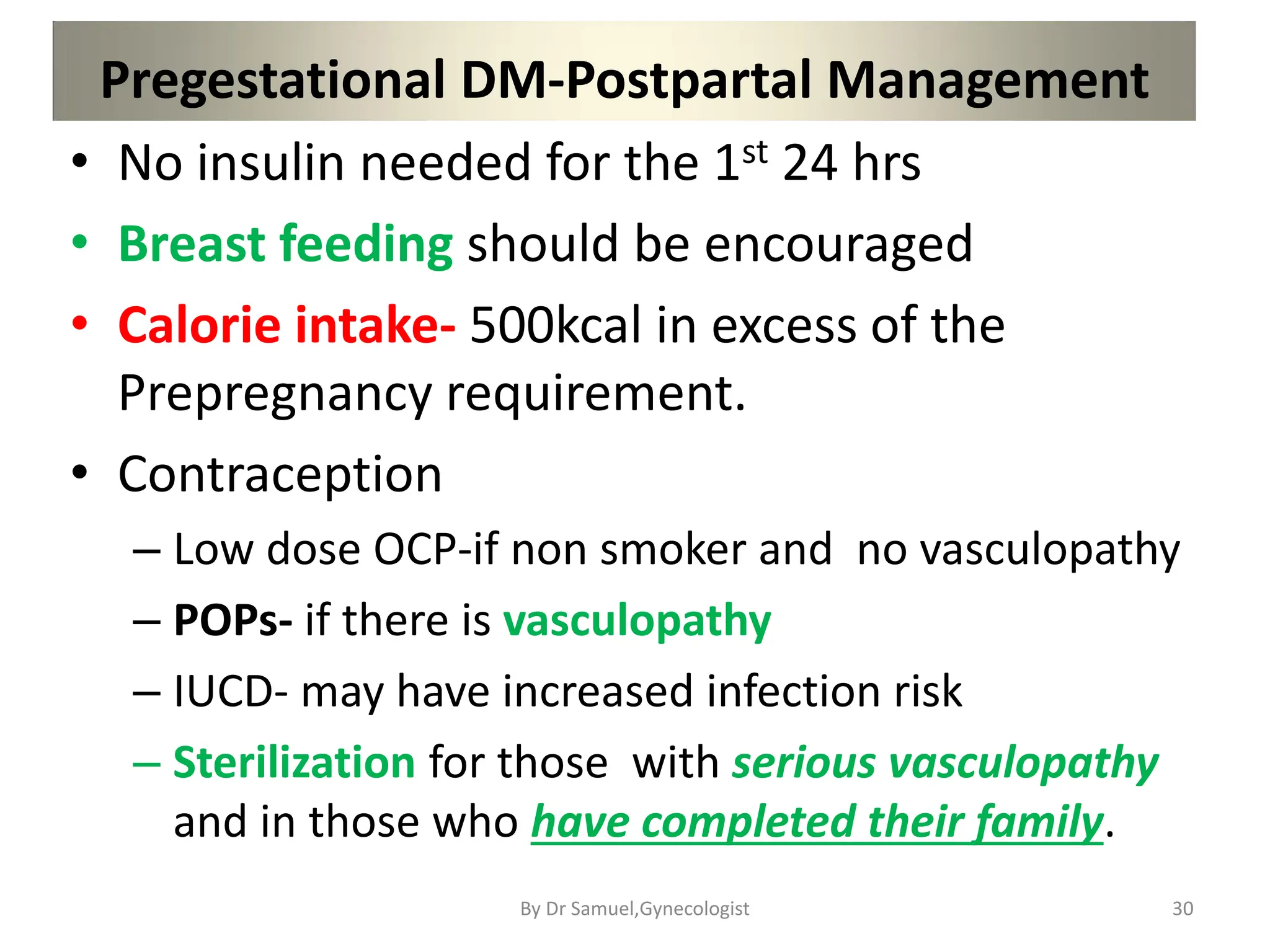 Pregestational DM-Postpartal Management
• No insulin needed for the 1st 24 hrs
• Breast feeding should be encouraged
• Calorie intake- 500kcal in excess of the
Prepregnancy requirement.
• Contraception
– Low dose OCP-if non smoker and no vasculopathy
– POPs- if there is vasculopathy
– IUCD- may have increased infection risk
– Sterilization for those with serious vasculopathy
and in those who have completed their family.
30
By Dr Samuel,Gynecologist
 