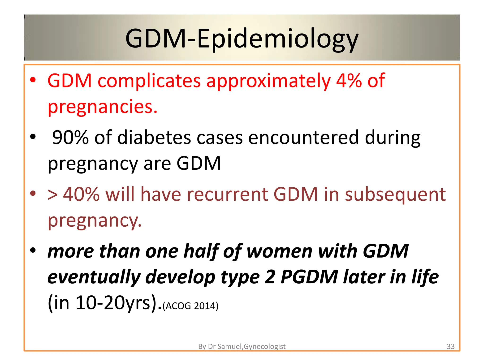GDM-Epidemiology
• GDM complicates approximately 4% of
pregnancies.
• 90% of diabetes cases encountered during
pregnancy are GDM
• > 40% will have recurrent GDM in subsequent
pregnancy.
• more than one half of women with GDM
eventually develop type 2 PGDM later in life
(in 10-20yrs).(ACOG 2014)
33
By Dr Samuel,Gynecologist
 