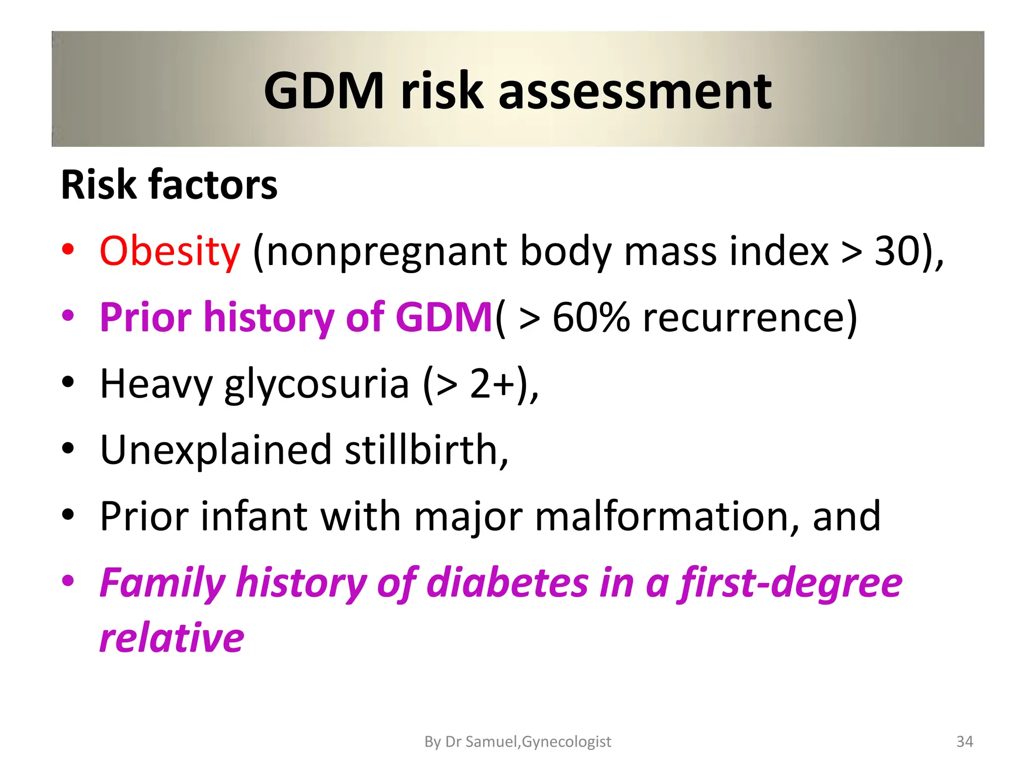 GDM risk assessment
Risk factors
• Obesity (nonpregnant body mass index > 30),
• Prior history of GDM( > 60% recurrence)
• Heavy glycosuria (> 2+),
• Unexplained stillbirth,
• Prior infant with major malformation, and
• Family history of diabetes in a first-degree
relative
34
By Dr Samuel,Gynecologist
 