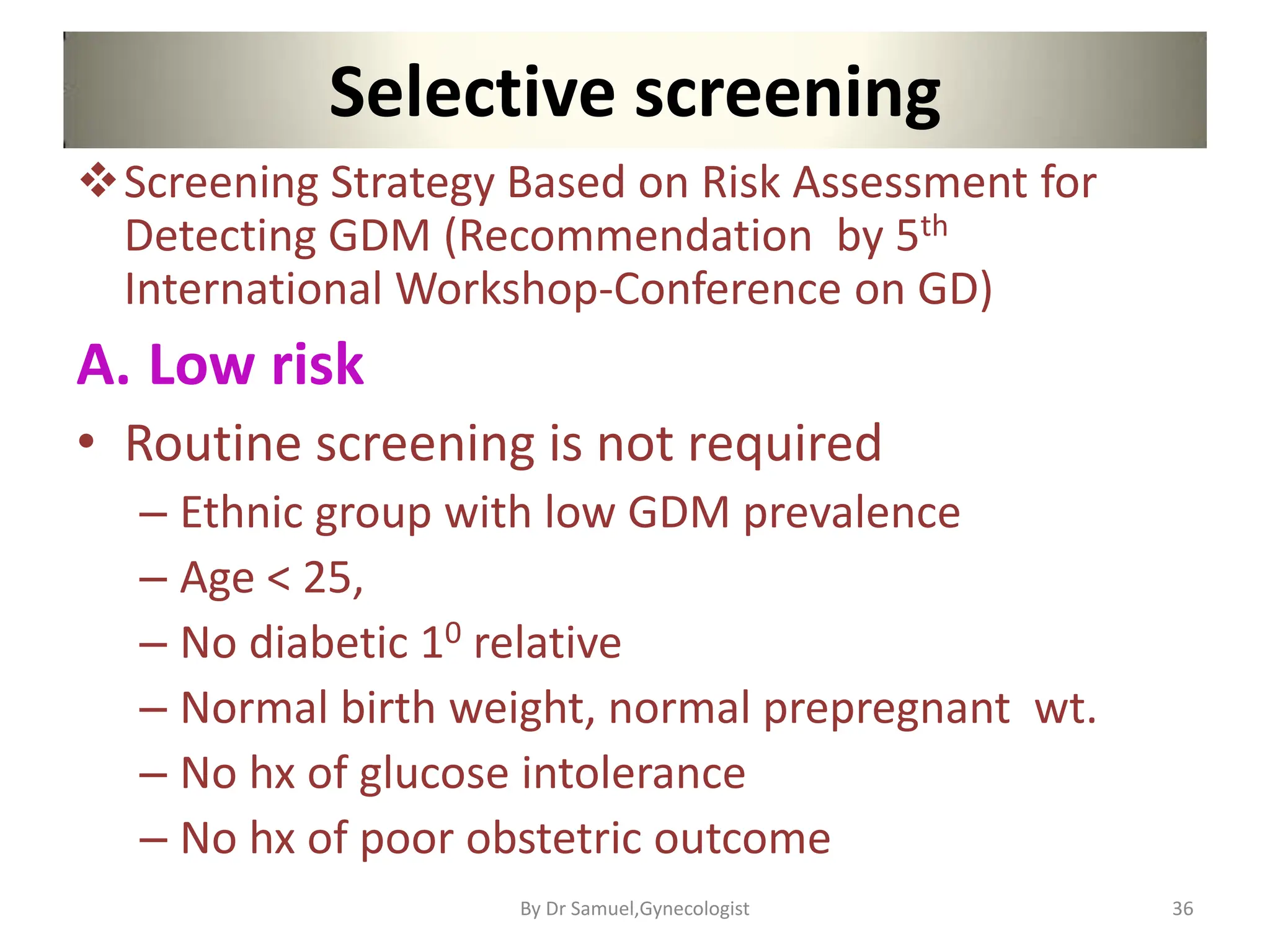 Selective screening
Screening Strategy Based on Risk Assessment for
Detecting GDM (Recommendation by 5th
International Workshop-Conference on GD)
A. Low risk
• Routine screening is not required
– Ethnic group with low GDM prevalence
– Age < 25,
– No diabetic 10 relative
– Normal birth weight, normal prepregnant wt.
– No hx of glucose intolerance
– No hx of poor obstetric outcome
36
By Dr Samuel,Gynecologist
 