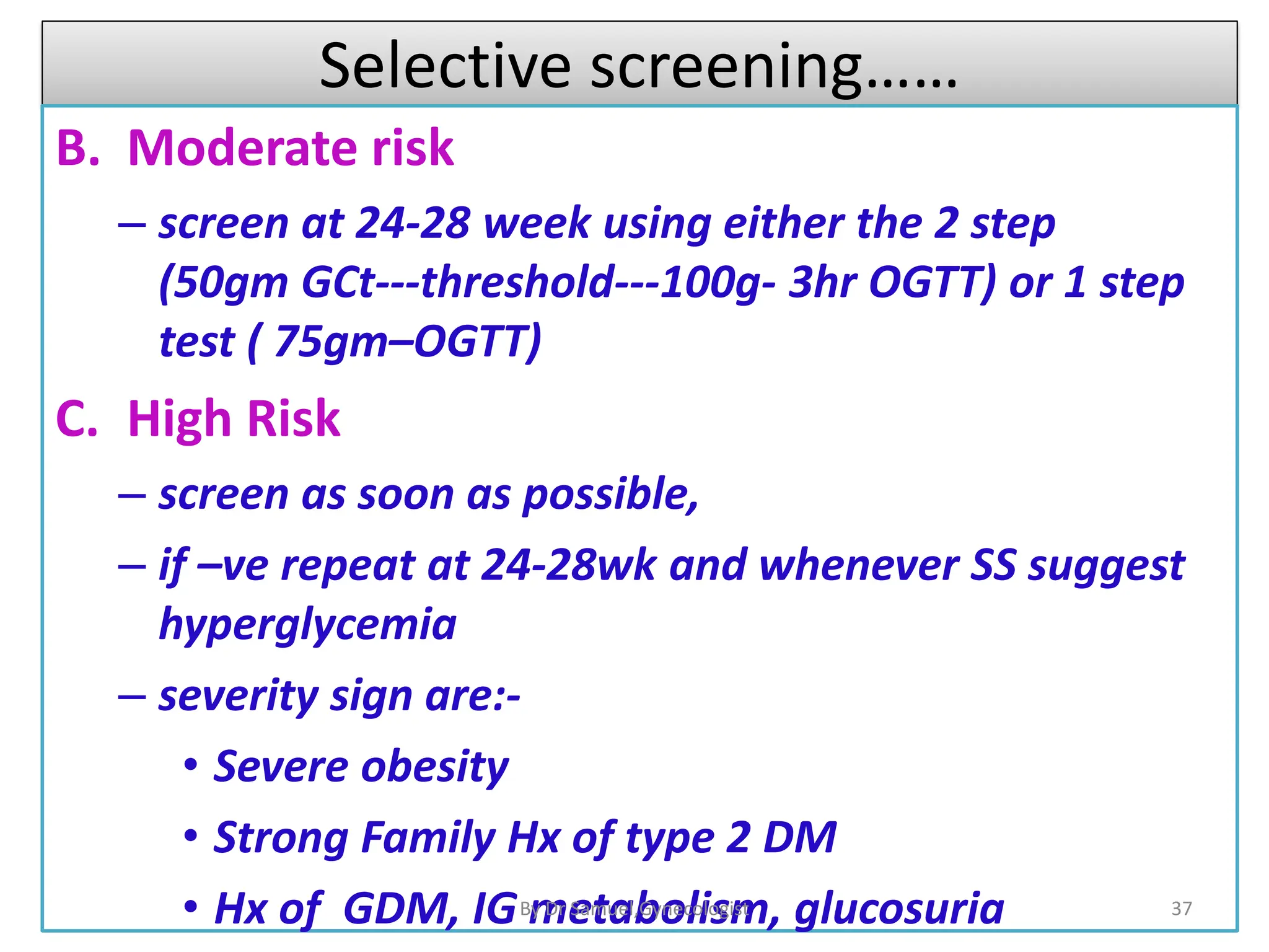 Selective screening……
B. Moderate risk
– screen at 24-28 week using either the 2 step
(50gm GCt---threshold---100g- 3hr OGTT) or 1 step
test ( 75gm–OGTT)
C. High Risk
– screen as soon as possible,
– if –ve repeat at 24-28wk and whenever SS suggest
hyperglycemia
– severity sign are:-
• Severe obesity
• Strong Family Hx of type 2 DM
• Hx of GDM, IG metabolism, glucosuria 37
By Dr Samuel,Gynecologist
 