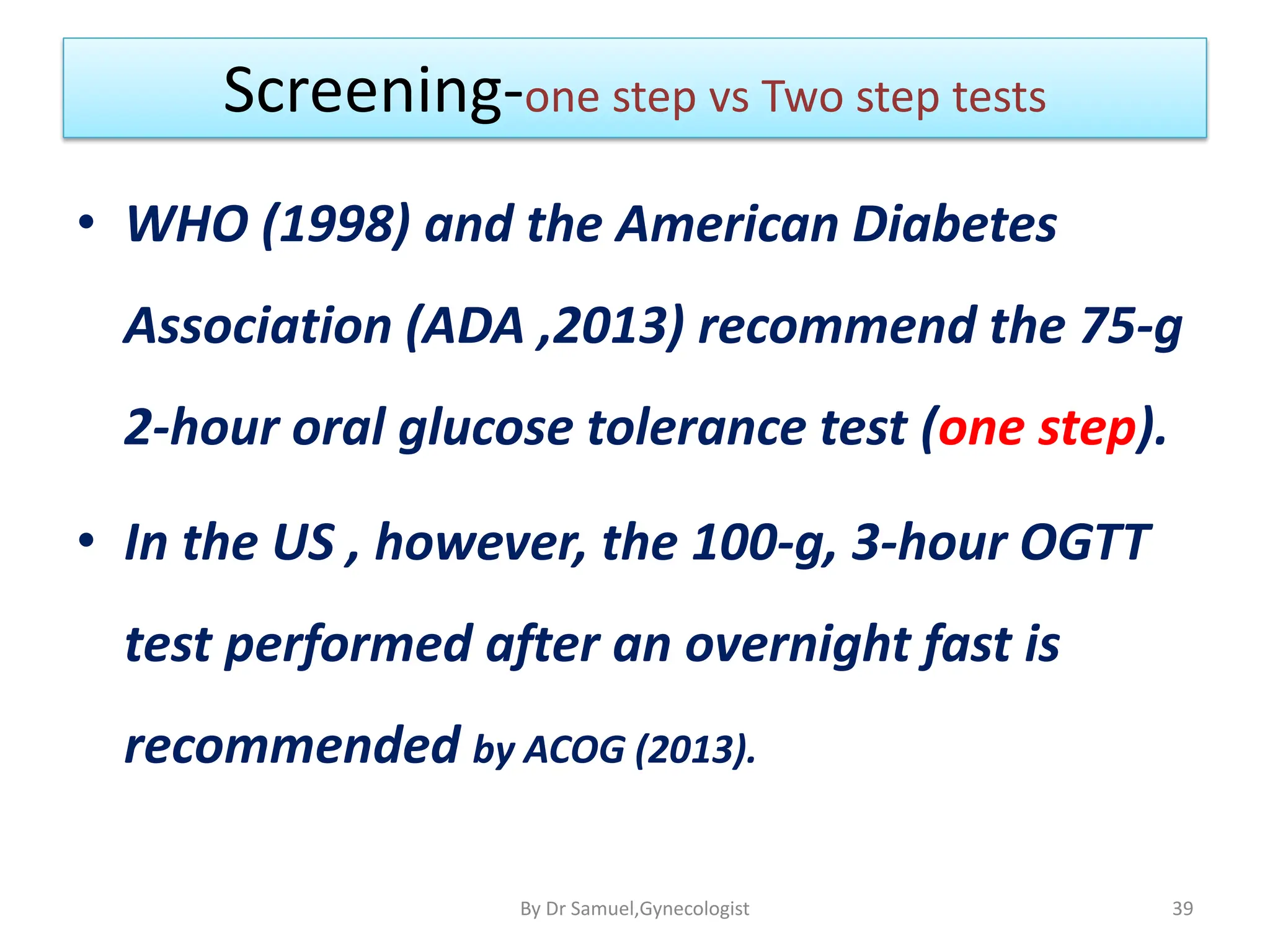 Screening-one step vs Two step tests
• WHO (1998) and the American Diabetes
Association (ADA ,2013) recommend the 75-g
2-hour oral glucose tolerance test (one step).
• In the US , however, the 100-g, 3-hour OGTT
test performed after an overnight fast is
recommended by ACOG (2013).
39
By Dr Samuel,Gynecologist
 