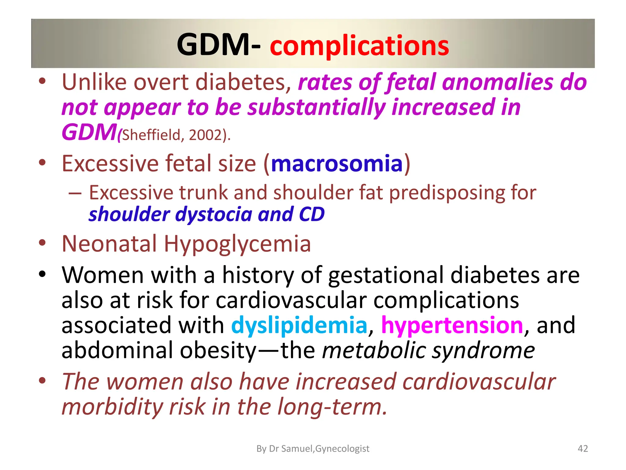 GDM- complications
• Unlike overt diabetes, rates of fetal anomalies do
not appear to be substantially increased in
GDM(Sheffield, 2002).
• Excessive fetal size (macrosomia)
– Excessive trunk and shoulder fat predisposing for
shoulder dystocia and CD
• Neonatal Hypoglycemia
• Women with a history of gestational diabetes are
also at risk for cardiovascular complications
associated with dyslipidemia, hypertension, and
abdominal obesity—the metabolic syndrome
• The women also have increased cardiovascular
morbidity risk in the long-term.
42
By Dr Samuel,Gynecologist
 