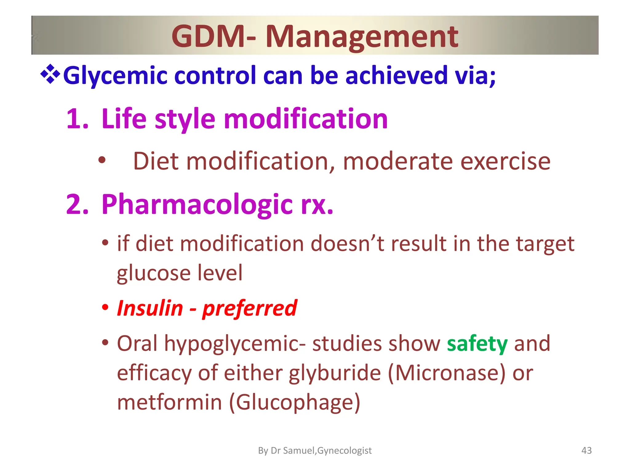 GDM- Management
Glycemic control can be achieved via;
1. Life style modification
• Diet modification, moderate exercise
2. Pharmacologic rx.
• if diet modification doesn’t result in the target
glucose level
• Insulin - preferred
• Oral hypoglycemic- studies show safety and
efficacy of either glyburide (Micronase) or
metformin (Glucophage)
43
By Dr Samuel,Gynecologist
 