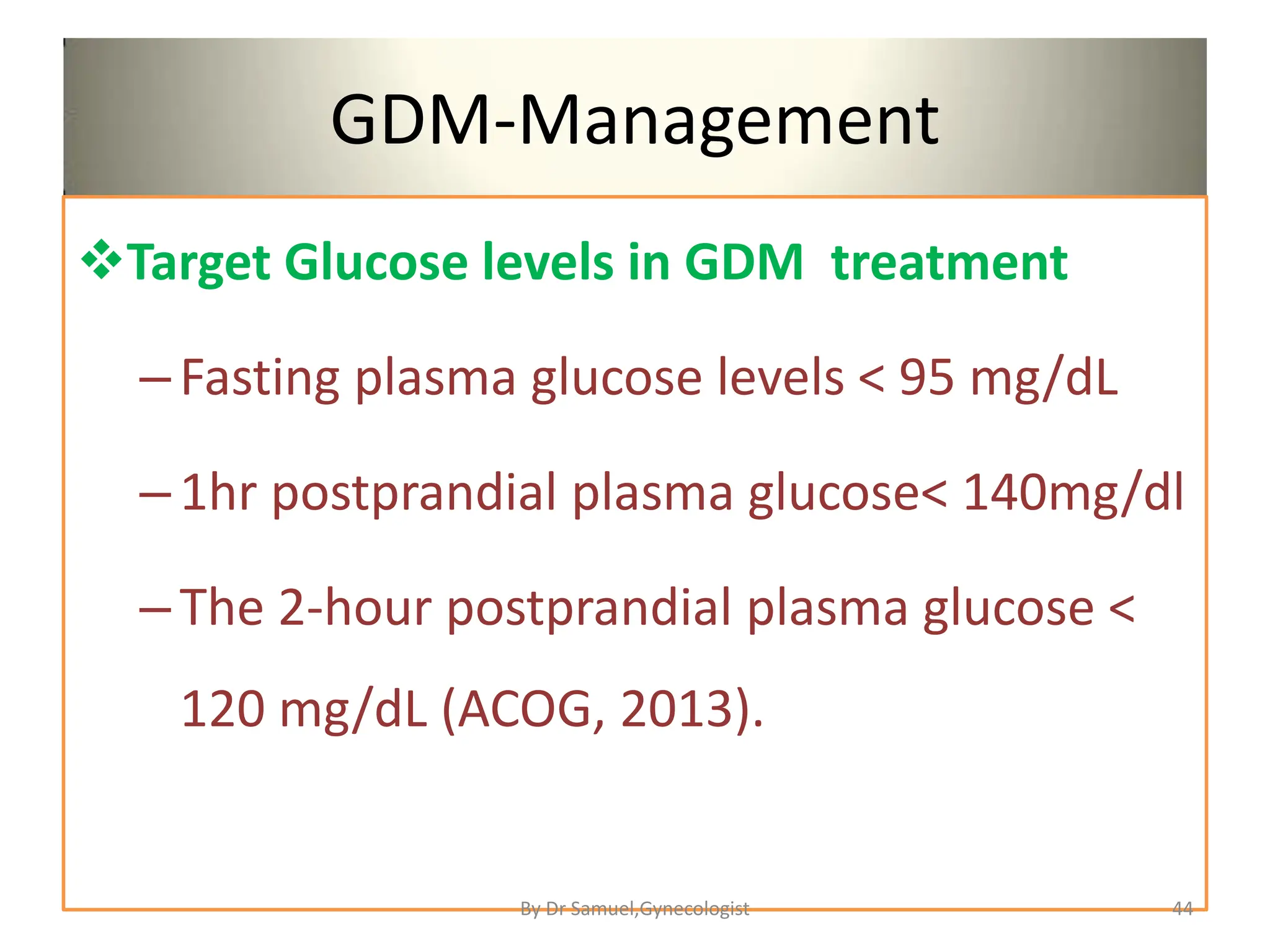 GDM-Management
Target Glucose levels in GDM treatment
–Fasting plasma glucose levels < 95 mg/dL
–1hr postprandial plasma glucose< 140mg/dl
–The 2-hour postprandial plasma glucose <
120 mg/dL (ACOG, 2013).
44
By Dr Samuel,Gynecologist
 