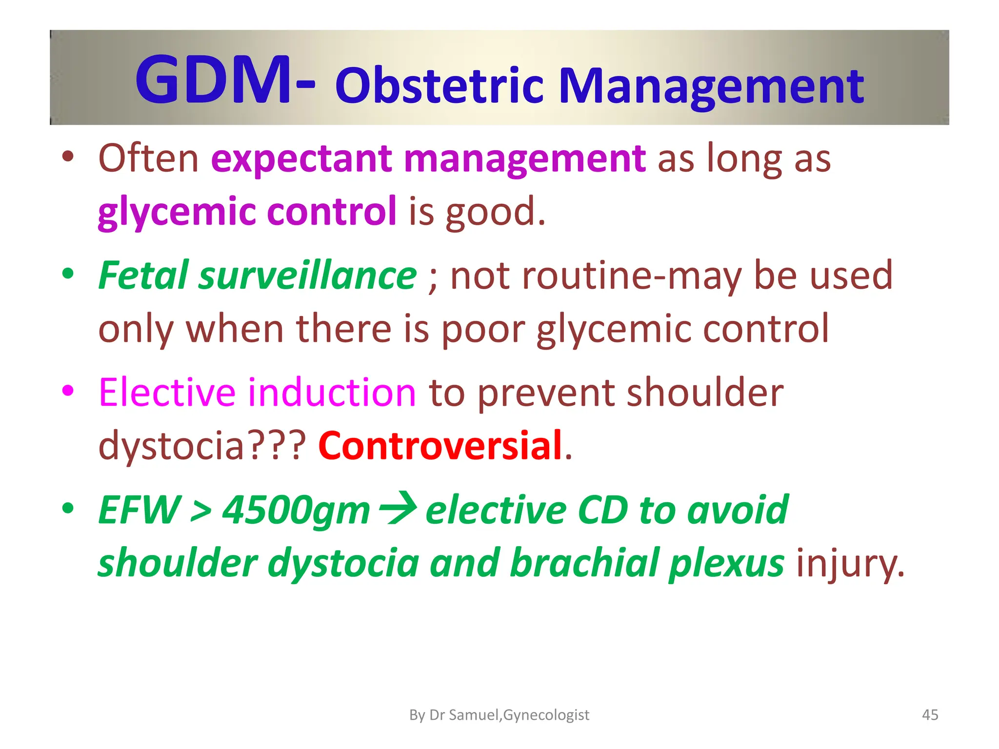 GDM- Obstetric Management
• Often expectant management as long as
glycemic control is good.
• Fetal surveillance ; not routine-may be used
only when there is poor glycemic control
• Elective induction to prevent shoulder
dystocia??? Controversial.
• EFW > 4500gm elective CD to avoid
shoulder dystocia and brachial plexus injury.
45
By Dr Samuel,Gynecologist
 