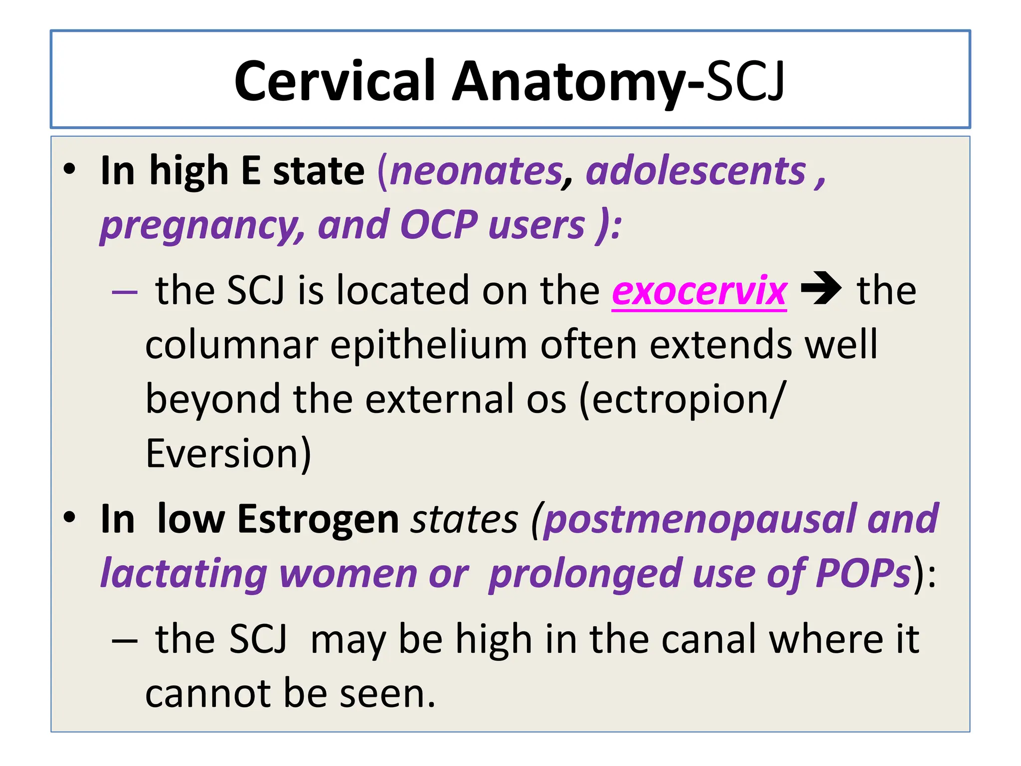 Cervical Anatomy-SCJ
• In high E state (neonates, adolescents ,
pregnancy, and OCP users ):
– the SCJ is located on the exocervix  the
columnar epithelium often extends well
beyond the external os (ectropion/
Eversion)
• In low Estrogen states (postmenopausal and
lactating women or prolonged use of POPs):
– the SCJ may be high in the canal where it
cannot be seen.
 